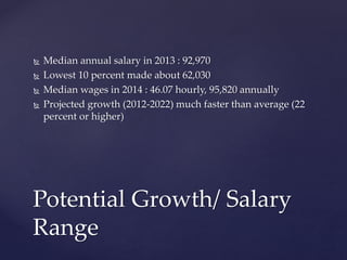  Median annual salary in 2013 : 92,970
 Lowest 10 percent made about 62,030
 Median wages in 2014 : 46.07 hourly, 95,820 annually
 Projected growth (2012-2022) much faster than average (22
percent or higher)
Potential Growth/ Salary
Range
 