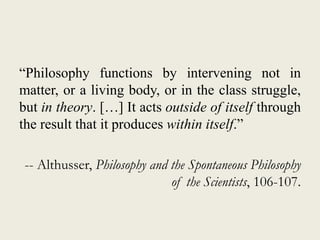 “Philosophy functions by intervening not in
matter, or a living body, or in the class struggle,
but in theory. […] It acts outside of itself through
the result that it produces within itself.”
-- Althusser, Philosophy and the Spontaneous Philosophy
of the Scientists, 106-107.
 