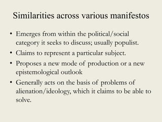 Similarities across various manifestos
• Emerges from within the political/social
category it seeks to discuss; usually populist.
• Claims to represent a particular subject.
• Proposes a new mode of production or a new
epistemological outlook
• Generally acts on the basis of problems of
alienation/ideology, which it claims to be able to
solve.
 