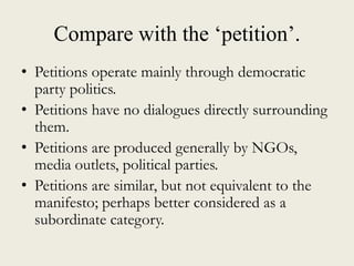 Compare with the „petition‟.
• Petitions operate mainly through democratic
party politics.
• Petitions have no dialogues directly surrounding
them.
• Petitions are produced generally by NGOs,
media outlets, political parties.
• Petitions are similar, but not equivalent to the
manifesto; perhaps better considered as a
subordinate category.
 