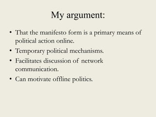 My argument:
• That the manifesto form is a primary means of
political action online.
• Temporary political mechanisms.
• Facilitates discussion of network
communication.
• Can motivate offline politics.
 