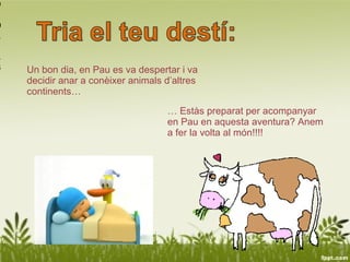 9

0
1

1
3   Un bon dia, en Pau es va despertar i va
    decidir anar a conèixer animals d’altres
    continents…

                                    … Estàs preparat per acompanyar
                                    en Pau en aquesta aventura? Anem
                                    a fer la volta al món!!!!
 