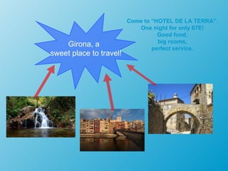 Come to “HOTEL DE LA TERRA”.
                            One night for only 67E!
                                   Good food,
                                   big rooms,
    Girona, a                    perfect service.
sweet place to travel!
 