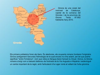Girona és una ciutat del
                                                      nord-est     de    Catalunya,
                                                      capital de la comarca del
                                                      Gironès i de la província de
                                                      Girona.      Tenia    97.802
                                                      habitants l'any 2010.




Els primers pobladors foren els ibers. És aleshores, els ocupants romans fundaren l'originària
Girona (antigament Gerunda) l'etimologia de la qual encara no s'ha aclarit, per bé que podria
significar "entre l'Undarius", nom que rebia en llengua ibera l'actual riu Onyar. Doncs, la Girona
romana s'erigí com a baluard defensiu de l'entrada de la Via Augusta a Hispània i esdevingué
un centre important de la regió, amb l'articulació d'un ager romà al voltant de l'urbs gironina.
 