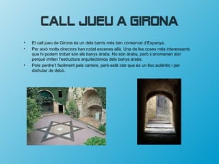 Call Jueu a Girona
•   El call jueu de Girona és un dels barris més ben conservat d’Espanya.
•   Per això molts directors han rodat escenes allà. Una de les coses més interessants
    que hi podem trobar són els banys àrabs. No són àrabs, però s’anomenen així
    perquè imiten l’estructura arquitectònica dels banys àrabs.
•   Pots perdre’t facilment pels carrers, però està clar que és un lloc autèntic i per
    disfrutar de debò.
 