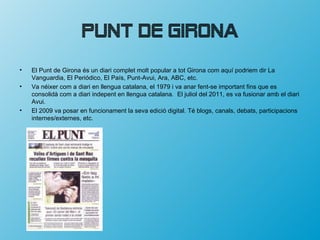 Punt de Girona
•   El Punt de Girona és un diari complet molt popular a tot Girona com aquí podriem dir La
    Vanguardia, El Periódico, El País, Punt-Avui, Ara, ABC, etc.
•   Va néixer com a diari en llengua catalana, el 1979 i va anar fent-se important fins que es
    consolidà com a diari indepent en llengua catalana. El juliol del 2011, es va fusionar amb el diari
    Avui.
•   El 2009 va posar en funcionament la seva edició digital. Té blogs, canals, debats, participacions
    internes/externes, etc.
 
