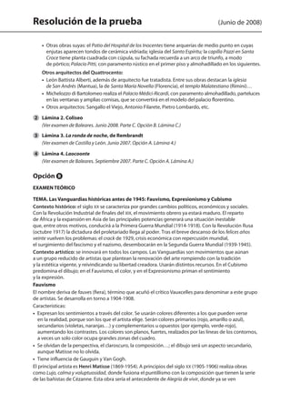 Resolución de la prueba (Junio de 2008)
	 •  Otras obras suyas: el Patio del Hospital de los Inocentes tiene arquerías de medio punto en cuyas
enjutas aparecen tondos de cerámica vidriada; iglesia del Santo Espíritu; la capilla Pazzi en Santa
Croce tiene planta cuadrada con cúpula, su fachada recuerda a un arco de triunfo, a modo
de pórtico; Palacio Pitti, con paramento rústico en el primer piso y almohadillado en los siguientes.
	 Otros arquitectos del Quattrocento:
	 •  León Battista Alberti, además de arquitecto fue tratadista. Entre sus obras destacan la iglesia
de San Andrés (Mantua), la de Santa María Novella (Florencia), el templo Malatestiano (Rímini)…
	 •  Michelozzo di Bartolomeo realiza el Palacio Médici-Ricardi, con paramento almohadillado, parteluces
en las ventanas y amplias cornisas, que se convertirá en el modelo del palacio florentino.
	 •  Otros arquitectos: Sangallo el Viejo, Antonio Filarete, Pietro Lombardo, etc.
	 Lámina 2. Coliseo
	 (Ver examen de Baleares. Junio 2008. Parte C. Opción B. Lámina C.)
	 Lámina 3. La ronda de noche, de Rembrandt
	 (Ver examen de Castilla y León. Junio 2007. Opción A. Lámina 4.)
	 Lámina 4. Laocoonte
	 (Ver examen de Baleares. Septiembre 2007. Parte C. Opción A. Lámina A.)
Opción B
EXAMEN TEÓRICO
TEMA. Las Vanguardias históricas antes de 1945: Fauvismo, Expresionismo y Cubismo
Contexto histórico: el siglo XX se caracteriza por grandes cambios políticos, económicos y sociales.
Con la Revolución Industrial de finales del XIX, el movimiento obrero ya estará maduro. El reparto
de África y la expansión en Asia de las principales potencias generará una situación inestable
que, entre otros motivos, conducirá a la Primera Guerra Mundial (1914-1918). Con la Revolución Rusa
(octubre 1917) la dictadura del proletariado llega al poder. Tras el breve descanso de los felices años
veinte vuelven los problemas: el crack de 1929, crisis económica con repercusión mundial,
el surgimiento del fascismo y el nazismo, desembocarán en la Segunda Guerra Mundial (1939-1945).
Contexto artístico: se innovará en todos los campos. Las Vanguardias son movimientos que aúnan
a un grupo reducido de artistas que plantean la renovación del arte rompiendo con la tradición
y la estética vigente, y reivindicando su libertad creadora. Usarán distintos recursos. En el Cubismo
predomina el dibujo; en el Fauvismo, el color, y en el Expresionismo priman el sentimiento
y la expresión.
Fauvismo
El nombre deriva de fauves (fiera), término que acuñó el crítico Vauxcelles para denominar a este grupo
de artistas. Se desarrolla en torno a 1904-1908.
Características:
•  Expresan los sentimientos a través del color. Se usarán colores diferentes a los que pueden verse
en la realidad, porque son los que el artista elige. Serán colores primarios (rojo, amarillo o azul),
secundarios (violetas, naranjas…) y complementarios u opuestos (por ejemplo, verde-rojo),
aumentando los contrastes. Los colores son planos, fuertes, realzados por las líneas de los contornos,
a veces un solo color ocupa grandes zonas del cuadro.
•  Se olvidan de la perspectiva, el claroscuro, la composición…; el dibujo será un aspecto secundario,
aunque Matisse no lo olvida.
•  Tiene influencia de Gauguin y Van Gogh.
El principal artista es Henri Matisse (1869-1954). A principios del siglo XX (1905-1906) realiza obras
como Lujo, calma y voluptuosidad, donde fusiona el puntillismo con la composición que tienen la serie
de las bañistas de Cézanne. Esta obra sería el antecedente de Alegría de vivir, donde ya se ven
2
3
4
142545 _ 0069-0110.indd 78 26/3/09 18:26:17
 