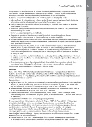 Curso 2007-2008 JUNIO
79
DistritouniversitarioAragón
1
79
DistritouniversitariodeCanarias
5
las características fauvistas. Una de las pinturas manifiesto del Fauvismo es La raya verde, retrato
de su esposa, y donde mejor se ve su concepto de color y forma. El cuadro se encuentra dividido
en dos por una banda verde y predominan grandes superficies de colores planos.
Su técnica se va simplificando en obras más primitivas, como La danza (1909-1910).
•  Sobre un fondo de colores intensos y planos (azul en la parte superior y verde en la inferior), única
referencia al espacio, coloca cinco figuras que bailan formando un corro.
•  Las figuras están contorneadas con líneas gruesas y negras, y las de la parte superior se agachan
para no salirse del cuadro.
•  Destaca un gran contraste de color sin matices, movimiento circular continuo. Trata por separado
el color, el dibujo y la forma.
•  No hay sombras, ni perspectiva, ni modelado.
•  El espacio se comprime, hay dinamismo por el ritmo de la composición, plasma el gusto
por lo decorativo y logra generar en el espectador una sensación agradable.
•  El cuadro tiene un significado mítico-cósmico: el suelo es el horizonte terrestre, la curva, el mundo;
el cielo tiene la profundidad turquesa de los espacios interestelares; las figuras danzan como gigantes
entre la tierra y el firmamento.
•  Matisse se contrapone al Cubismo, el cual analiza racionalmente el objeto, la intuición sintética
del todo. Y este es precisamente un cuadro de síntesis, de la máxima complejidad expresada
con la máxima simplicidad. Es también la síntesis de las artes: música y poesía confluyen en la pintura.
Es una unión de representación y de decoración, de símbolos y de realidad corpórea, de volumen,
de línea y de color.
•  Lo bello no puede tener una forma acabada, sino continua y rítmica: las figuras se alargan y flexionan
en el ritmo que las transforma y su belleza, cósmica y no física, no puede separarse de la del espacio en
el que se mueven.
•  El ritmo debe generarse en el propio cuadro (el pie de una de las figuras presiona sobre la tierra
como si esta fuese elástica y el círculo siempre interrumpido y recuperado por los brazos).
Otros artistas fauvistas son Maurice de Vlaminck o André Derain.
Cubismo
Surge entre 1907 y 1914 en París. Sus creadores son Pablo Picasso y Georges Braque. El término
Cubismo lo emplea por primera vez el crítico Vauxcelles en 1909 al hablar de «caprichos cúbicos».
Más tarde lo utiliza en 1913 el poeta Apollinaire en su obra Meditaciones estéticas. Los pintores cubistas
reciben la influencia de Cézanne.
Características:
•  Rechazan la perspectiva; no imitan la naturaleza; fragmentan las formas y el espacio, descomponiendo
la figura en planos; los objetos se representan desde distintos puntos de vista, ya que no son más
que un conjunto de momentos incluidos en un mismo espacio, que es el cuadro.
•  No les interesa el volumen al representar una superficie bidimensional. Representan solo la esencia
de las cosas; desaparecen las gradaciones entre luces y sombras.
•  Las formas de la naturaleza se traducen en cilindros, cubos, esferas… Prima la línea y la forma
sobre el color y la luz. Utilizan colores apagados (grises, ocres, verdes suaves…), muchas veces alejados
de la realidad.
•  Los géneros más tratados serán bodegones, paisajes y retratos.
El cuadro que inicia el Cubismo es Las señoritas de Avignon (1907), de Picasso (1881-1973), aunque
en su Autorretrato de ese mismo año lo anticipa. Representa en el interior de un burdel a cinco
prostitutas desnudas, hieráticas, primitivas en un espacio comprimido, con cuerpos geométricos
donde los rostros revelan la influencia de las máscaras africanas. La realidad está recogida
desde distintos puntos de vista: los rostros de perfil y a la vez de frente. No degrada los colores,
no usa perspectiva, logra formas sólidas con el dibujo mediante líneas claras u oscuras.
La amistad y el trabajo de Picasso y Braque harán evolucionar al Cubismo, que se desarrollará en tres
etapas (referencias a obras de Picasso):
•  Cubismo analítico (1909-1911). Descomposición de la forma y la figura en partes geométricas.
Se representan varios puntos de vista del objeto, desplegado en una serie de cubos. El objeto aún
142545 _ 0069-0110.indd 79 26/3/09 18:26:17
 