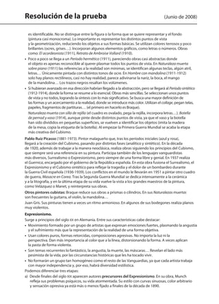 Resolución de la prueba (Junio de 2008)
es identificable. No se distingue entre la figura o la forma que se quiere representar y el fondo
(pintura casi monocroma). Lo importante es representar los distintos puntos de vista
y la geometrización, reduciendo los objetos a sus formas básicas. Se utilizan colores terrosos y poco
brillantes (ocres, grises…). Incorporan algunos elementos gráficos, como letras o números. Obras
como: El acordeonista (1911), Retrato de Ambroise Vollard (1910).
•  Poco a poco se llega a un Período hermético (1911), pareciendo obras casi abstractas donde
el objeto es apenas reconocible al querer plasmar todos los puntos de vista. En Naturaleza muerta
sobre piano (1911) las referencias a la realidad son mínimas, se identifican algunas teclas, algún atril,
letras… Únicamente pintada con distintos tonos de ocre. En Hombre con mandolina (1911-1912)
solo hay planos rectilíneos, casi no hay realidad, parece adivinarse la nariz, la boca, el mango
de la mandolina… Los trazos negros resaltan los volúmenes.
•  Si hubieran avanzado en esa dirección habrían llegado a la abstracción, pero se llegará al Período sintético
(1912-1914), donde la forma se resume a lo esencial. Obras más sencillas. Se seleccionan unos puntos
de vista y no todos, logrando la síntesis con lo más significativo. Se busca una mayor definición de
las formas y un acercamiento a la realidad, donde se introduce más color. Utilizan el collage, pegan telas,
papeles, fragmentos de partituras… (el primero en hacerlo es Braque).
Naturaleza muerta con silla de rejilla (el cuadro es ovalado, pega la rejilla, incorpora letras…). Botella
de pernod y vaso (1914), aunque pinte desde distintos puntos de vista, ya que el vaso y la botella
han sido divididos en pequeñas superficies, se vuelven a identificar los objetos (imita la madera
de la mesa, copia la etiqueta de la botella). Al empezar la Primera Guerra Mundial se acaba la etapa
más creativa del Cubismo.
Pablo Ruiz Picasso (1881-1973). Pintor malagueño que, tras los períodos iniciales (azul y rosa),
llegará a la creación del Cubismo, pasando por distintas fases (analítico y sintético). En la década
de 1920, además de trabajar a la manera neoclásica, realiza obras siguiendo los principios del Cubismo,
que siempre será una referencia en su pintura. Participa también de los lenguajes vanguardistas
más diversos, Surrealismo o Expresionismo, pero siempre de una forma libre y genial. En 1937 realiza
el Guernica, encargado por el gobierno de la República española. En esta obra fusiona el Surrealismo, el
Expresionismo y el Cubismo sintético para reflejar la tragedia y el dolor de un bombardeo durante
la Guerra Civil española (1936-1939). Los conflictos en el mundo le llevarán en 1951 a pintar otro cuadro
de guerra, Masacre en Corea. Tras la Segunda Guerra Mundial se dedica intensamente a la cerámica
y a la litografía, y en la última etapa de su vida vuelve la vista a los grandes maestros de la pintura,
como Velázquez o Manet, y reinterpreta sus obras.
Otros pintores cubistas: Braque reduce sus obras a prismas o cilindros. En sus Naturalezas muertas
son frecuentes la guitarra, el violín, la mandolina…
Juan Gris. Sus pinturas tienen a veces un ritmo armonioso. En algunos de sus bodegones realiza planos
muy violentos.
Expresionismo.
Surge a principios del siglo XX en Alemania. Entre sus características cabe destacar:
•  Movimiento formado por un grupo de artistas que expresan emociones fuertes, plasmando la angustia
y el sufrimiento más que la representación de la realidad de una forma objetiva.
•  Usan colores puros, formas retorcidas, composiciones agresivas. No importa la luz ni la
perspectiva. Dan más importancia al color que a la línea, distorsionando la forma. A veces aplican
la pasta de forma violenta.
•  Son temas recurrentes lo fantástico, la angustia, la muerte, las máscaras… Revelan el lado más
pesimista de la vida, por las circunstancias históricas que les ha tocado vivir.
•  No formarán un grupo tan homogéneo como el resto de las Vanguardias, ya que cada artista trabaja
con mayor independencia y, por eso, habrá diversidad estilística.
Podemos diferenciar tres etapas:
a)  Desde finales del siglo XIX aparecen autores precursores del Expresionismo. En su obra, Munch
refleja sus problemas psíquicos, su vida atormentada. Su estilo con curvas sinuosas, color arbitrario
y sensación opresiva ya está más o menos fijado a finales de la década de 1890.
142545 _ 0069-0110.indd 80 26/3/09 18:26:17
 