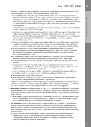 Curso 2007-2008 JUNIO
81
DistritouniversitarioAragón
1
81
DistritouniversitariodeCanarias
5
En su obra El grito, de 1893, ya se ven sus características. Pertenece a un proyecto: El friso de la vida,
que no llegó a concluir. Realizó cuatro versiones de este mismo tema.
•  Resulta difícil explicar el cuadro, el propio Munch lo describió así: «Caminaba con dos amigos.
El sol se ocultó, el cielo se tiñó de un rojo sangre y yo sentí como un soplo de angustia. Me detuve
y me apoyé en una cerca, mortalmente cansado; por encima de la ciudad y del fiordo de un azul
negruzco planeaban nubes sanguinolentas como lenguas de fuego. Mis amigos siguieron andando
y yo me quedé allí clavado, temblando de angustia. Me parecía oír el grito inmenso, infinito
de la Naturaleza».
•  La obra refleja tanto la angustia personal del autor como las injusticias sociales y las desigualdades
económicas fruto de la Revolución Industrial.
•  La composición presenta tres líneas verticales: las dos figuras del fondo, la personificación del grito
y la barra naranja del borde derecho. Las barandillas del puente marcan una línea diagonal,
reforzada por las líneas del suelo que siguen la misma dirección, lo que supone una contraposición
de líneas rectas diagonales en la mitad inferior y líneas onduladas en la mitad superior,
dinamizando la composición.
•  La figura principal está en primer plano, pero la barandilla y las curvas del fondo dan movimiento
a toda la escena, llevándonos rápidamente del primer plano al fondo. Las dos figuras del fondo
permanecen ajenas a todo lo que sucede, acentuando el misterio y la angustia del protagonista.
•  La figura andrógina, en primer plano, simboliza a un hombre moderno, en un momento
de angustia y desesperación existencial. La cabeza del hombre parece una calavera. Se aprieta
el cráneo con las manos para impedir que le estalle. Distorsiona las formas retorciéndolas
con un rostro desfigurado y triste.
•  La naturaleza se curva lo mismo que el personaje central. Este a través del color y las formas
ondulantes transmite la angustia obligándole a gritar, reflejando el dolor y la amargura.
•  Las líneas son alargadas y las curvas sinuosas, con pinceladas amplias y crudas que parecen herir
el cuadro.
•  Emplea colores violentos, arqueados y agresivas bandas de color, puramente simbólicos
y arbitrarios, sin contacto con la realidad. Los colores planos, puros y fuertes se utilizan con valor
expresivo, remarcando lo dramático de la escena.
•  Se da un contraste entre las gamas cálidas y las frías: las naranjas del cielo y las azules del mar.
La línea del horizonte se encuentra entre el cielo anaranjado y el azul del mar.
•  Logra la expresión con las líneas y los colores.
•  Es un grito infinito, profundo, grita toda la naturaleza. En esta obra se puede ver la influencia
de Van Gogh, que también es un precursor del Expresionismo.
También en esta etapa destaca James Ensor, mezcla el Expresionismo con el Surrealismo, creando
un mundo imaginario. Le interesa lo absurdo, lo brutal. Utiliza colores más luminosos. Las máscaras,
los esqueletos y las caricaturas son una constante en su obra. (Máscaras intrigadas.)
b)  Die Brücke (El puente) se forma en Dresde en 1905. Es un Expresionismo deformante. Transmitirán
tanto preocupaciones sociales como políticas. Prefieren los tonos oscuros, las temáticas macabras,
plasman las angustias interiores y sus preocupaciones existenciales. Tienen influencia del Fauvismo
y del Cubismo.
•  Destacan Emil Nolde, que simplifica el dibujo, deforma los rostros hasta convertirlos en máscaras,
con bruscos contrastes en los colores (Pentecostés); Kirchner usa trazos angulosos en sus figuras
en una atmósfera asfixiante y con los colores distorsionados (Artilleros).
c)  Der Blaue Reiter surge en Múnich hacia 1911 cuando Die Brücke se ha disuelto. Es un grupo más
abierto, forman parte de él muchos artistas extranjeros: Franz Marc (alemán), Kandinsky (ruso),
Paul Klee (suizo)… Prefieren un Expresionismo más lírico, subjetivo y exquisito. Les importa más
cómo representar algo que el tema en sí, para captar la esencia espiritual de la realidad hasta llegar
a la Abstracción.
•  Vassily Kandinsky evolucionará hasta la Abstracción partiendo de cuadros que denomina
Improvisaciones (1910), ya que el objeto es secundario. Le interesa la riqueza cromática
y la simplificación formal. Para él, el círculo representa lo acabado, el triángulo lo elevado…
Antepone las formas puras a las de la naturaleza.
142545 _ 0069-0110.indd 81 26/3/09 18:26:17
 
