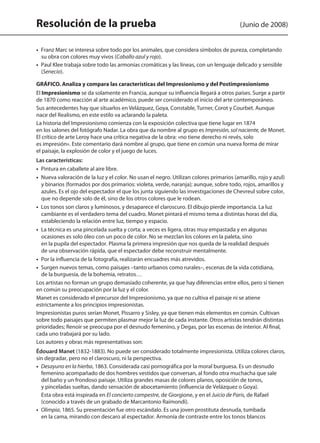 Resolución de la prueba (Junio de 2008)
•  Franz Marc se interesa sobre todo por los animales, que considera símbolos de pureza, completando
su obra con colores muy vivos (Caballo azul y rojo).
•  Paul Klee trabaja sobre todo las armonías cromáticas y las líneas, con un lenguaje delicado y sensible
(Senecio).
GRÁFICO. Analiza y compara las características del Impresionismo y del Postimpresionismo
El Impresionismo se da solamente en Francia, aunque su influencia llegará a otros países. Surge a partir
de 1870 como reacción al arte académico, puede ser considerado el inicio del arte contemporáneo.
Sus antecedentes hay que situarlos en Velázquez, Goya, Constable, Turner, Corot y Courbet. Aunque
nace del Realismo, en este estilo va aclarando la paleta.
La historia del Impresionismo comienza con la exposición colectiva que tiene lugar en 1874
en los salones del fotógrafo Nadar. La obra que da nombre al grupo es Impresión, sol naciente, de Monet.
El crítico de arte Leroy hace una crítica negativa de la obra: «no tiene derecho ni revés, solo
es impresión». Este comentario dará nombre al grupo, que tiene en común una nueva forma de mirar
el paisaje, la explosión de color y el juego de luces.
Las características:
• Pintura en caballete al aire libre.
• Nueva valoración de la luz y el color. No usan el negro. Utilizan colores primarios (amarillo, rojo y azul)
y binarios (formados por dos primarios: violeta, verde, naranja); aunque, sobre todo, rojos, amarillos y
azules. Es el ojo del espectador el que los junta siguiendo las investigaciones de Chevreul sobre color,
que no depende solo de él, sino de los otros colores que le rodean.
•  Los tonos son claros y luminosos, y desaparece el claroscuro. El dibujo pierde importancia. La luz
cambiante es el verdadero tema del cuadro. Monet pintará el mismo tema a distintas horas del día,
estableciendo la relación entre luz, tiempo y espacio.
• La técnica es una pincelada suelta y corta; a veces es ligera, otras muy empastada y en algunas
ocasiones es solo óleo con un poco de color. No se mezclan los colores en la paleta, sino
en la pupila del espectador. Plasma la primera impresión que nos queda de la realidad después
de una observación rápida, que el espectador debe reconstruir mentalmente.
• Por la influencia de la fotografía, realizarán encuadres más atrevidos.
• Surgen nuevos temas, como paisajes –tanto urbanos como rurales–, escenas de la vida cotidiana,
de la burguesía, de la bohemia, retratos…
Los artistas no forman un grupo demasiado coherente, ya que hay diferencias entre ellos, pero sí tienen
en común su preocupación por la luz y el color.
Manet es considerado el precursor del Impresionismo, ya que no cultiva el paisaje ni se atiene
estrictamente a los principios impresionistas.
Impresionistas puros serían Monet, Pissarro y Sisley, ya que tienen más elementos en común. Cultivan
sobre todo paisajes que permiten plasmar mejor la luz de cada instante. Otros artistas tendrán distintas
prioridades; Renoir se preocupa por el desnudo femenino, y Degas, por las escenas de interior. Al final,
cada uno trabajará por su lado.
Los autores y obras más representativas son:
Édouard Manet (1832-1883). No puede ser considerado totalmente impresionista. Utiliza colores claros,
sin degradar, pero no el claroscuro, ni la perspectiva.
•  Desayuno en la hierba, 1863. Considerada casi pornográfica por la moral burguesa. Es un desnudo
femenino acompañado de dos hombres vestidos que conversan, al fondo otra muchacha que sale
del baño y un frondoso paisaje. Utiliza grandes masas de colores planos, oposición de tonos,
y pinceladas sueltas, dando sensación de abocetamiento (influencia de Velázquez o Goya).
Esta obra está inspirada en El concierto campestre, de Giorgione, y en el Juicio de Paris, de Rafael
(conocido a través de un grabado de Marcantonio Raimondi).
•  Olimpia, 1865. Su presentación fue otro escándalo. Es una joven prostituta desnuda, tumbada
en la cama, mirando con descaro al espectador. Armonía de contraste entre los tonos blancos
142545 _ 0069-0110.indd 82 26/3/09 18:26:17
 