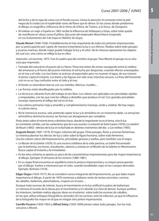 Curso 2007-2008 JUNIO
83
DistritouniversitarioAragón
1
83
DistritouniversitariodeCanarias
5
del lecho y de la ropa de cama con el fondo oscuro. Llama la atención el contraste entre la piel
negra de la criada con el espléndido ramo de flores que le ofrece. En las zonas donde predomina
el dibujo, es magnífico. Influencia de la Venus de Urbino, de Tiziano, y la Venus, de Giorgione.
•  Al realizar un viaje a España en 1865 recibe la influencia de Velázquez y Goya, sobre todo queda
de manifiesto en obras como El pífano, Ejecución del emperador Maximiliano (inspirado
en Los fusilamientos del 3 de mayo en Madrid, de Goya).
Claude Monet (1840-1926). Probablemente el más importante de todos los pintores impresionistas
por su preocupación por captar de manera instantánea la luz y sus efectos. Realiza sobre todo paisajes
y escenas marinas, donde mejor puede trabajar la luz y el color. No le interesa representar los objetos
tal cual son, sino cómo se refleja la luz en ellos.
Impresión, sol naciente, 1873. Fue el cuadro que dio nombre al grupo. Para Monet el paisaje no es otra
cosa que impresión.
•  Tomada del natural en el puerto de Le Havre. Pinta tres botes de remos navegando entre la neblina
del amanecer y el humo del puerto mientras el sol lucha por despuntar, creando efectos anaranjados
en el mar y el cielo. Los tres botes se acercan al espectador pero no mueven el agua, de esa manera
el pintor capta el instante. Los botes y las figuras son solo unas manchas oscuras. La línea del horizonte
casi no se ve, hay confusión entre el cielo y el mar.
•  Al fondo se vislumbran barcos con sus mástiles, fábricas, muelles…
•  Las formas están desdibujadas por la neblina.
•  La técnica es vibrante fruto del trabajo al aire libre. Los colores son aplicados con pinceladas rápidas
y empastadas, con las que crea los reflejos y destellos que produce el sol. Con grandes pinceladas
naranjas representa el reflejo del sol en el mar.
•  Usa colores primarios (rojo y amarillo) y complementarios (naranja, verde y violeta). No hay negro,
ni colores tierra.
•  No le interesa la escena, solo pretende captar la luz y la atmósfera en un momento dado. La sensación
atmosférica domina la escena, las formas casi desaparecen por completo.
Pinta series sobre el mismo tema a distintas horas, donde lo importante no es el tema, sino la luz
en constante cambio, con las variaciones que da a ese asunto: La estación de Saint Lazare (1876); La catedral
de Rouen (1892) –efectos de la luz en la fachada en distintos momentos del día– o Las ninfeas (1905).
Auguste Renoir (1841-1919). El mejor colorista del grupo. Pinta paisajes, flores y escenas femeninas.
Le interesa plasmar los efectos de luz y color sobre la figura humana, sobre todo femenina.
Usa los colores claros del Impresionismo, pinceladas gruesas y sueltas, pero también usa el negro.
•  Le Moulin de la Galette (1876). Es una escena cotidiana de la vida parisina, un baile frecuentado
por la bohemia, escritores, estudiantes, obreros y artistas en el Moulin de la Galette en Montmartre.
Busca captar el instante y la inmediatez.
•  En los años ochenta se aparta un poco de las características impresionistas para dar mayor importancia
al dibujo. Ejemplo: El almuerzo de los remeros (1880-1881).
•  En su etapa final encuentra un equilibrio entre la pintura impresionista y su mayor preocupación
por el dibujo. Vuelve a interesarse por el color, usando tonalidades rojas en los cuerpos desnudos.
Ejemplo: Bañistas (1918).
Edgar Degas (1834-1917). No se consideró nunca integrante del Impresionismo, ya que daba mayor
importancia al dibujo. A partir de 1870 comienza a elaborar series de temas concretos: carreras
de caballos, bailarinas, planchadoras, mujeres en el aseo…
Aunque trate escenas de interior, busca el movimiento en la luz artificial (cuadros de bailarinas).
Le interesa el mundo de la danza por el movimiento y el colorido (La clase de danza). Aunque prefiere
los interiores, también realiza algunas obras en el exterior, sobre todo las escenas de caballos,
en las que utiliza enfoques fotográficos atrevidos (En las carreras, ante las tribunas), ya que la influencia
de la fotografía fue mayor en él que en ningún otro pintor impresionista.
Camille Pissarro (1830-1903) y Alfred Sisley (1839-1899) pintan sobre todo paisajes. Son los más
cercanos a Monet.
142545 _ 0069-0110.indd 83 26/3/09 18:26:18
 