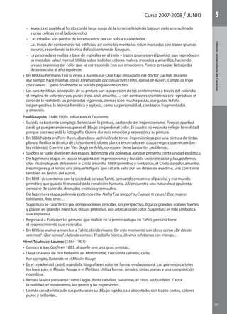 Curso 2007-2008 JUNIO
85
DistritouniversitarioAragón
1
85
DistritouniversitariodeCanarias
5
– Muestra el pueblo al fondo con la larga aguja de la torre de la iglesia bajo un cielo arremolinado
y unas colinas en el lado derecho.
– Las estrellas son puntos de luz envueltos por un halo a su alrededor.
– Las líneas del contorno de los edificios, así como las montañas están marcados con trazos gruesos
oscuros, recordando la técnica del cloisonisme de Gauguin.
– La pincelada se realiza a base de espirales en el cielo y trazos gruesos en el pueblo, que reproducen
su inestable salud mental. Utiliza sobre todo los colores malvas, morados y amarillos, haciendo
un uso expresivo del color que se corresponde con sus emociones. Parece presagiar la tragedia
de su suicidio al año siguiente.
•  En 1890 su hermano Teo lo envía a Auvers-sur-Oise bajo el cuidado del doctor Gachet. Durante
ese tiempo hace muchas obras: El retrato del doctor Gachet (1890), Iglesia de Auvers, Campo de trigo
con cuervos… pero finalmente se suicida pegándose un tiro.
•  Las características principales de su pintura son la expresión de los sentimientos a través del colorido;
el empleo de colores vivos, puros (rojo, azul, amarillo…) con contrastes cromáticos (no reproduce el
color de la realidad); las pinceladas vigorosas, densas (con mucha pasta), alargadas; la falta
de perspectiva; la técnica frenética y agitada, como su personalidad, con trazos fragmentados
y sinuosos.
Paul Gauguin (1848-1903). Influirá en el Fauvismo.
•  Su vida es bastante compleja. Se inicia en la pintura, partiendo del Impresionismo. Pero se apartará
de él, ya que pretende recuperar el dibujo sin perder el color. El cuadro no necesita reflejar la realidad
porque para eso está la fotografía. Quiere dar más emoción y expresión a su pintura.
•  En 1886 habita en Pont-Aven, abandona la división de tonos impresionistas por una pintura de tintas
planas. Realiza la técnica de cloisonisme (colores planos encerrados en trazos negros que recuerdan
las vidrieras). Convive con Van Gogh en Arlés, con quien tiene bastantes problemas.
•  Su obra se suele dividir en dos etapas: la bretona y la polinesia, aunque presenta cierta unidad estilística.
•  De la primera etapa, en la que se aparta del Impresionismo y busca la unión de color y luz, podemos
citar Visión después del sermón o Cristo amarillo, 1889 (primitivo y simbólico, el Cristo de color amarillo,
tres mujeres y al fondo una pequeña figura que salta la valla con un deseo de evadirse, una constante
también en la vida del autor).
•  En 1891, descontento con la sociedad, se va a Tahití, pensando encontrar el paraíso y ese mundo
primitivo que guarda lo esencial de la condición humana. Allí encuentra una naturaleza opulenta,
derroche de colorido, desnudos exóticos y sensuales.
De la primera etapa polinesia podemos citar Nafea Faa Ipiopo? o ¿Cuándo te casas?; Dos mujeres
tahitianas, Area area…
Su pintura se caracteriza por composiciones sencillas, sin perspectiva, figuras grandes, colores fuertes
y planos en grandes manchas, dibujo primitivo, uso arbitrario del color. Su pintura es más simbólica
que expresiva.
•  Regresará a París con las pinturas que realizó en la primera etapa en Tahití, pero no tiene
el reconocimiento que esperaba.
•  En 1895 se vuelve a marchar a Tahití, donde muere. De este momento son obras como ¿De dónde
venimos? ¿Qué somos? ¿Adónde vamos?, El caballo blanco, Jóvenes tahitianas con mango…
Henri Toulouse-Lautrec (1864-1901)
• Conoce a Van Gogh en 1883, al que le une una gran amistad.
• Lleva una vida de rico bohemio en Montmartre. Frecuenta cabarés, cafés…
Por ejemplo, Bailando en el Moulin Rouge.
• Es el creador del cartel, usando la litografía en color de forma revolucionaria. Los primeros carteles
los hace para el Moulin Rouge o el Mirliton. Utiliza formas simples, tintas planas y una composición
novedosa.
• Retrata la vida parisiense como Degas. Pinta caballos, bailarinas, el circo, los burdeles. Capta
la realidad, el movimiento, los gestos y las expresiones.
• Lo más característico de sus pinturas es su dibujo rápido, casi abocetado, con trazos cortos, colores
puros y brillantes.
142545 _ 0069-0110.indd 85 26/3/09 18:26:18
 