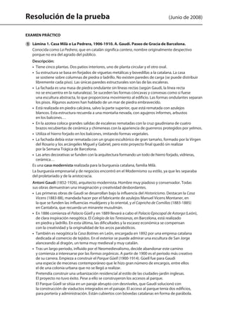 Resolución de la prueba (Junio de 2008)
EXAMEN PRÁCTICO
	 Lámina 1. Casa Milà o La Pedrera, 1906-1910. A. Gaudí. Paseo de Gracia de Barcelona.
	 Conocida como La Pedrera, que en catalán significa cantera, nombre originalmente despectivo
porque no era del agrado del público.
	 Descripción:
	 •  Tiene cinco plantas. Dos patios interiores, uno de planta circular y el otro oval.
	 •  Su estructura se basa en forjados de viguetas metálicas y bovedillas a la catalana. La casa
se sostiene sobre columnas de piedra o ladrillo. No existen paredes de carga (se puede distribuir
libremente cada piso). Las únicas paredes estructurales son las de las escaleras.
	 •  La fachada es una masa de piedra ondulante sin líneas rectas (según Gaudí, la línea recta
no se encuentra en la naturaleza). Se suceden las formas cóncavas y convexas como si fuese
una escultura abstracta, lo que proporciona movimiento al edificio. Las formas ondulantes separan
los pisos. Algunos autores han hablado de un mar de piedra embravecido.
	 •  Está realizada en piedra calcárea, salvo la parte superior, que está rematada con azulejos
blancos. Esta estructura recuerda a una montaña nevada, con agujeros informes, arbustos
en los balcones…
	 •  En la azotea coloca grandes salidas de escaleras rematadas con la cruz gaudiniana de cuatro
brazos recubiertas de cerámica y chimeneas con la apariencia de guerreros protegidos por yelmos.
	 •  Utiliza el hierro forjado en los balcones, imitando formas vegetales.
	 •  La fachada debía estar rematada con un grupo escultórico de gran tamaño, formado por la Virgen
del Rosario y los arcángeles Miguel y Gabriel, pero este proyecto final quedó sin realizar
por la Semana Trágica de Barcelona.
	 •  Las artes decorativas se funden con la arquitectura formando un todo de hierro forjado, vidrieras,
cerámica…
	 Es una casa modernista realizada para la burguesía catalana, familia Milà.
	 La burguesía empresarial y de negocios encontró en el Modernismo su estilo, ya que les separaba
del proletariado y de la aristocracia.
	 Antoni Gaudí (1852-1926), arquitecto modernista. Hombre muy piadoso y conservador. Todas
sus obras demuestran una imaginación y creatividad desbordantes.
	 •  Las primeras obras de Gaudí se desarrollan bajo la influencia del Historicismo. Destacan la Casa
Vicens (1883-88), mandada hacer por el fabricante de azulejos Manuel Vicens Montaner, en
la que se funden las influencias mudéjares y lo oriental, y el Capricho de Comillas (1883-1885)
en Cantabria, que recuerda un minarete musulmán.
	 •  En 1886 comienza el Palacio Güell y en 1889 llevará a cabo el Palacio Episcopal de Astorga (León),
de clara inspiración neogótica. El Colegio de las Teresianas, en Barcelona, está realizado
en piedra y ladrillo. En esta última, las dificultades y la escasez económica se compensan
con la creatividad y la originalidad de los arcos parabólicos.
•  También es neogótica la Casa Botines en León, encargada en 1892 por una empresa catalana
dedicada al comercio de tejidos. En el exterior se puede admirar una escultura de San Jorge
alanceando al dragón, un tema muy medieval y muy catalán.
	 •  Tras un largo período, influido por el Neomedievalismo, decide abandonar este camino
y comienza a interesarse por las formas orgánicas. A partir de 1900 es el período más creativo
de su carrera. Empieza a construir el Parque Güell (1900-1914). Güell fue para Gaudí
una especie de mecenas contemporáneo que le hizo gran número de encargos, entre ellos
el de una colonia urbana que no se llegó a realizar.
Pretendía construir una urbanización residencial al estilo de las ciudades-jardín inglesas.
El proyecto no tuvo éxito. Pese a ello se construyeron los accesos al parque.
El Parque Güell se sitúa en un paraje abrupto con desniveles, que Gaudí solucionó con
la construcción de viaductos integrados en el paisaje. El acceso al parque tenía dos edificios,
para portería y administración. Están cubiertos con bóvedas catalanas en forma de parábola.
1
142545 _ 0069-0110.indd 86 26/3/09 18:26:18
 