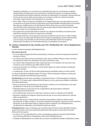 Curso 2007-2008 JUNIO
87
DistritouniversitarioAragón
1
87
DistritouniversitariodeCanarias
5
Pasados los pabellones, se encuentra una escalinata decorada con unas fuentes esculpidas,
donde destaca el dragón que se ha convertido en símbolo del parque. La escalinata conduce
a la Sala hipóstila que habría servido de mercado a la urbanización, con grandes columnas dóricas.
Encima de esta sala se halla una gran plaza, con un banco corrido con cerámica troceada
(trencadis). Logra la fusión entre arquitectura y naturaleza.
	 •  Entre 1904 y 1906 construye la Casa Batlló, no es íntegramente suya, sino que reforma una casa
ya existente en el paseo de Gracia en Barcelona, que Enrique Batlló industrial textil le encomendó.
Hizo algunas modificaciones en la distribución interior de la misma y recubrió la fachada
con trencadis (coloca fragmentos rotos de cerámica para obtener efectos decorativos), el patio
interno se cubre con una claraboya de cristal.
	 •  En la iglesia de la colonia Güell exalta el material. Las columnas monolíticas recuerdan al arte
prehistórico, dando al conjunto un aspecto de rusticidad.
	 •  La Sagrada Familia fue un encargo de la asociación de devotos de San José en 1883 y trabaja
toda su vida en él, sobre todo los últimos años. Proyecto inacabado de enormes dimensiones,
con una cripta y tres fachadas, él solo termina la de la Natividad. Sobre formas góticas,
la decoración escultórica se va haciendo abstracta, coronándose con mosaicos.
	 Lamina 2. Composición en rojo, amarillo y azul, 1921. Piet Mondrian. 80 3 50 cm. Neoplasticismo
holandés.
	 La obra recoge los principios del Neoplasticismo.
	 Descripción general:
	 •  En un enrejado ortogonal de líneas horizontales y verticales se forman rectángulos de distintos
tamaños y colores.
	 •  Los colores que utiliza son los tres primarios (rojo, azul y amarillo), el blanco, el gris y el negro.
Ha reducido al máximo los elementos de la obra, solo líneas y color.
	 •  Los colores están separados por líneas negras para que no se mezclen unos con otros y sea
la mente y no los sentidos la que deba valorar el color.
	 •  A pesar de contrastar con el blanco o con las líneas negras, los colores siempre se disponen
con cierta armonía.
	 •  La disposición, el color y la forma están perfectamente estudiados según un orden mental.
	 Las obras de Mondrian realizadas desde 1919 hasta 1940 son bastante similares y constituyen
la máxima expresión de la Abstracción geométrica.
	 Piet Mondrian parte de obras naturalistas y simbolistas (Duna V, 1910) hasta llegar al Cubismo
(Árbol gris, 1912), para luego ir depurándolo de figuras y curvas, postura que llegaría a radicalizar
casi matemáticamente.
	 •  Busca un arte puro. No pretende crear otras formas y colores con sus limitaciones, sino tratar
de abolirlos en interés de una unidad más grande.
	 •  Pretendían liberar a la obra de arte de su dependencia de la percepción individual
y del temperamento del artista.
	 •  Con la Abstracción, la pintura se valora por sí misma y no por su relación con la realidad.
	 •  Mondrian simplifica las imágenes hasta el punto de que no sirve solo la abstracción, además
debe ser geométrica.
	 •  Rechaza todo lo que no fueran líneas verticales y horizontales y todos los colores menos
los primarios, el negro y el blanco. Su postura, bastante intransigente, chocará con otros miembros
del grupo. Al ser demasiado riguroso, algunos autores romperán con el Neoplasticismo,
recuperando las diagonales y aumentando la gama de colores.
	 El Neoplasticismo surge en Holanda, país neutral durante la Primera Guerra Mundial. Propone,
a partir de la razón, una nueva ordenación geométrica del mundo en contra de la irracional
destrucción de la guerra.
	 •  Se creó en 1917 cuando Mondrian y Theo van Doesburg publican la revista De Stijl (El Estilo),
que sirvió para difundir las vanguardias y sobre todo el Neoplasticismo.
	 •  Combate el individualismo en nombre de una común necesidad de claridad, certidumbre y orden.
2
142545 _ 0069-0110.indd 87 26/3/09 18:26:18
 