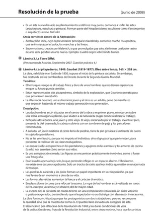 Resolución de la prueba (Junio de 2008)
	 •  Es un arte nuevo basado en planteamientos estéticos muy puros, comunes a todas las artes
(arquitectura, escultura y pintura). Forman parte del Neoplasticismo escultores como Vantongerloo
o arquitectos como Rietveld.
	 Otras corrientes dentro de la Abstracción:
	 • Abstracción lírica, cuyo representante principal es Kandinsky, corriente mucho más poética,
que se interesa por el color, las manchas y las líneas.
	 • Suprematismo, creado por Malevich, y que promulgaba que solo al eliminar cualquier rastro
de arte sería posible un arte nuevo. Ejemplo: Cuadro negro sobre fondo blanco.
	 Lámina 3. La Torre Eiffel.
	 (Ver examen de Asturias. Septiembre 2007. Cuestión práctica 4.)
	 Lámina 4. Los picapedreros, 1849. Courbet (1819-1877). Óleo sobre lienzo, 165 3 238 cm.
	 La obra, exhibida en el Salón de 1850, supuso el inicio de la pintura socialista. Sin embargo,
fue destruida en los bombardeos de Dresde durante la Segunda Guerra Mundial.
	 Temática:
	 •  El tema que recoge es el trabajo físico y duro de unos hombres que no tienen esperanzas
en que su futuro pueda cambiar.
	 •  Están representados dos picapedreros, símbolo de la explotación, que Courbet contrató para
que posaran en su estudio.
	 •  La diferencia de edad, uno es bastante joven y el otro es un adulto, pone de manifiesto
que seguirán haciendo el mismo trabajo generación tras generación.
	 Descripción:
	 •  Los dos hombres están situados en el centro de la obra y en primer plano, se recortan sobre
una loma, con algunas plantas, que aluden a la naturaleza (lugar donde realizan su trabajo).
	 •  Refleja las dos edades, uno joven y otro viejo. El viejo, encorvado por el trabajo, levanta el pico,
presenta la piel quemada, la cabeza cubierta con un sombrero de paja y los pantalones
remendados.
	 •  A su lado, un joven sostiene el cesto lleno de piedras, tiene la piel grisácea y un tirante de cuero
le sujeta los pantalones.
	 •  No se les ve el rostro, porque no importa el individuo, sino el grupo al que pertenecen, para
presentar la realidad de las clases trabajadoras.
	 •  Las ropas (raídas con parches en los pantalones y agujeros en las camisas) y los enseres de cocina
(la olla) nos cuentan cómo serían sus vidas.
	 •  Es una composición cerrada. Las figuras se encuentran prácticamente inmóviles, como si fuese
una fotografía.
	 •  En el cuadro apenas hay cielo, lo que pretende reflejar es un espacio abierto. El horizonte,
no existe o es oscuro y agobiante. Solo un trocito de cielo azul nos indica que están en una jornada
de trabajo.
	 •  Las piedras, la cacerola y los picos forman un papel importante en la composición, ya que
nos llevan de un momento a otro de su vida.
	 •  Las formas desvaídas aumentan la fuerza y el carácter dramático.
	 •  Emplea colores oscuros para reforzar la escena. La ropa de los hombres está realizada en tonos
ocres, excepto la camisa y el chaleco del de mayor edad.
	 •  La escena nos la presenta de modo directo sin una composición rebuscada, un color vibrante
o gestos exagerados, pretendiendo que el espectador no se distraiga con elementos innecesarios.
	 La obra fue muy criticada porque los protagonistas son dos trabajadores, pero no recompone
la realidad, sino que la muestra tal como es. El pueblo llano elevado a la categoría de arte.
	 El desencanto por el fracaso de la Revolución de 1848 y las duras condiciones de vida
de la población obrera, fruto de la Revolución Industrial, entre otros motivos, hace que los artistas
3
4
142545 _ 0069-0110.indd 88 26/3/09 18:26:18
 