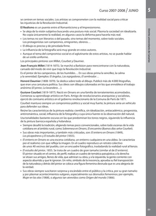 Curso 2007-2008 JUNIO
89
DistritouniversitarioAragón
1
89
DistritouniversitariodeCanarias
5
se centren en temas sociales. Los artistas se comprometen con la realidad social para criticar
las injusticias de la Revolución Industrial.
	 El Realismo es un puente entre el Romanticismo y el Impresionismo.
	 •  Se aleja de la visión subjetiva buscando una postura más social. Plasma la sociedad sin idealizarla.
No copia únicamente la realidad, en algunos casos la deforma para hacerla más real.
	 •  Los temas no son literarios o del pasado, sino temas del momento, sobre todo sociales.
Los protagonistas son campesinos, emigrantes, obreros…
	 •  El dibujo es preciso y de pincelada firme.
	 •  La influencia de la fotografía será muy grande en estos autores.
	 •  Aunque el tema del compromiso social es el aglutinante de estos artistas, no se puede hablar
de un estilo uniforme.
	 Los principales pintores son Millet, Courbet y Daumier.
	 Jean-François Millet (1814-1875). Se marchó a Barbizon para reencontrarse con la naturaleza,
cansado del modo de vivir que trajo la Revolución Industrial.
	 Es el pintor de los campesinos, de los humildes… En sus obras prima la sencillez, la calma
y la serenidad. Ejemplos: El ángelus, Las espigadoras, El sembrador…
	 Honoré Daumier (1808-1879). Se dedica sobre todo al dibujo. Publicó más de 4.000 litografías,
que eran una caricatura política. Sus óleos son dibujos coloreados en los que ennoblece el trabajo
anónimo (El pintor, La lavandera…).
	 Gustave Courbet (1819-1877). Nació en Ornans en una familia de terratenientes acomodados.
Comienza su aprendizaje artístico en París. Amigo de revolucionarios anarquistas y socialistas,
ejerció de comisario artístico en el gobierno revolucionario de la Comuna de París de 1871.
	 Courbet mantuvo siempre un compromiso político y social muy fuerte, la pintura sería un vehículo
para defender sus ideas.
	 Reúne las características de la pintura realista: científica, sin idealización, antiacadémica, progresista,
antirromántica, social, influencia de la fotografía y cuya única fuente es la observación del natural.
	 Usa tonalidades bastante oscuras en las que predominan los tonos negros, siguiendo la influencia
de la pintura barroca española y holandesa.
	 •  Siempre desafió la tradición, eligiendo temas poco convencionales, sobre todo escenas de la vida
cotidiana en al ámbito rural, como Sobremesa en Ornans, El encuentro (Buenos días señor Courbet).
	 •  Sus obras más importantes, y también más criticadas, son: El entierro en Ornans (1849),
Los picapedreros y El estudio del pintor (1855).
	 •  El entierro en Ornans es una escena cotidiana, un entierro cualquiera en una aldea. Se caracteriza
por el realismo con que refleja la imagen. En el cuadro reproduce un retrato colectivo
de unos 40 vecinos del pueblo, con un encuadre fotográfico, trasladando la realidad rural al lienzo.
	 •  El estudio del pintor, 1855. Se trata de un cuadro de gran tamaño (similar al de El entierro).
El pintor situado en el centro, de perfil, realiza un cuadro de temática paisajística; a la derecha
se sitúan sus amigos, llenos de vida, que admiran su obra, y a la izquierda, la gente corriente con
aspecto aburrido y que le ignoran. Un niño, símbolo de la inocencia, aprueba su fiel transposición
de la naturaleza y detrás del pintor se coloca una figura femenina desnuda que es una alegoría de
la verdad.
	 •  Sus obras siempre suscitaron sorpresa y escándalo entre el público y la crítica, por su gran tamaño
y por plasmar acontecimientos vulgares, especialmente sus desnudos femeninos; por ejemplo,
Mujer en las olas (1868), o algunos tan atrevidos como Origen del mundo (1866).
142545 _ 0069-0110.indd 89 26/3/09 18:26:18
 