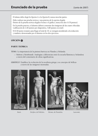 Enunciado de la prueba (Junio de 2007)
OPCIÓN A
PARTE TEÓRICA
TEMA  La importancia de la pintura barroca en Flandes y Holanda:
	 – Rubens y Rembrandt. Analogías y diferencias entre la escuela flamenca y holandesa
a través del comentario de obras significativas.
GRÁFICO Establece la evolución de la escultura griega y su concepto de belleza
a través de las imágenes mostradas.
El almno debe elegir la Opción A o la Opción B, nunca mezclar partes.
Debe realizar una prueba teórica y una práctica de la opción elegida.
Dentro de la prueba teórica elegida el tema o el gráfico, nunca los dos (4,70 puntos).
En la prueba práctica, el alumno deberá comentar dos imágenes de las cuatro ofrecidas
(calificación de 2,40 puntos por diapositiva, 4,80 puntos en total).
El 0,50 punto restante para llegar al total de 10, se otorgará atendiendo a la redacción
y madurez demostradas por el alumno en los dos ejercicios.
Kuroi. Doríforo, de Policleto. Hermes, de Praxiteles. Laocoonte.
142545 _ 0069-0110.indd 90 26/3/09 18:26:19
 