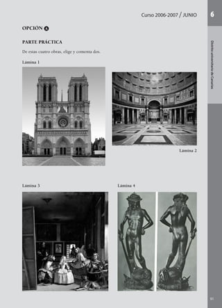 91
DistritouniversitariodeCanarias
6Curso 2006-2007 junio
OPCIÓN A
PARTE PRÁCTICA
De estas cuatro obras, elige y comenta dos.
Lámina 1
Lámina 2
Lámina 4Lámina 3
142545 _ 0069-0110.indd 91 26/3/09 18:26:20
 