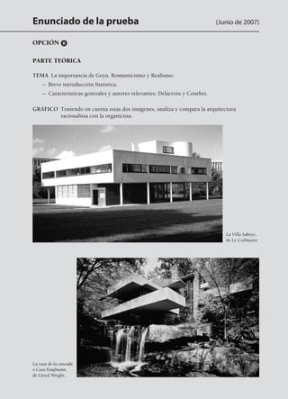 Enunciado de la prueba (Junio de 2007)
OPCIÓN B
PARTE TEÓRICA
TEMA  La importancia de Goya. Romanticismo y Realismo:
	 –  Breve introducción histórica.
	 –  Características generales y autores relevantes: Delacroix y Courbet.
GRÁFICO Teniendo en cuenta estas dos imágenes, analiza y compara la arquitectura
racionalista con la organicista.
La Villa Saboye,
de Le Corbusier.
La casa de la cascada
o Casa Kaufmann,
de Lloyd Wright.
142545 _ 0069-0110.indd 92 26/3/09 18:26:20
 