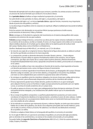 95
DistritouniversitarioAragón
1Curso 2006-2007 junio
95
DistritouniversitariodeCanarias
6
Partiendo del ejemplo de la escultura egipcia que conocen y asimilan, los artistas arcaicos comienzan
un proceso de avances formales que conducen a la escultura clásica.
En el período clásico la belleza se logra mediante la proporción y la armonía.
Se suele dividir en dos períodos: la clásica, del siglo V, y la posclásica, del siglo IV.
a)  A mediados del siglo V a.C. se inicia el período clásico, siglo de Pericles, momento muy importante
desde el punto de vista político y artístico.
La escultura logra el equilibrio entre lo corporal y lo espiritual, refleja la realidad pero buscando la belleza
idealizada.
Entre los autores más destacados se encuentran Mirón (aunque pertenece al estilo severo,
ya de transición al clasicismo), Fidias y Policleto.
Mirón consigue en El discóbolo la captación del movimiento en el máximo desequilibrio del cuerpo.
La postura era entonces de una gran audacia.
Policleto aunque trabaja el bronce, conocemos sus obras por las copias romanas realizadas en mármol.
Es un teórico de la escultura, escribe un tratado, El canon, en el que expone cómo debe ser la concepción
ideal, la belleza absoluta. En él señala que la cabeza debe ser la séptima parte de la altura total
del cuerpo. Realiza obras como el Doríforo o el Diadúmeno.
Doríforo. Realizada hacia el 440-430 a.C., en mármol, con 2,12 m de altura.
•  Se trata de una copia de un original en bronce. Representa la figura desnuda de un atleta en actitud
de marcha que llevaba una lanza en la mano izquierda.
•  La composición cerrada va abriendo elementos formales (brazos, piernas…) hasta alejarse
del hieratismo. El joven atleta no aparece frontalmente estático ante nosotros, sino en ligero
contraposto, que deja caer el peso de su cuerpo sobre la pierna derecha y flexiona levemente
la izquierda desplazándola hacia atrás y apoyando únicamente los dedos, provocando así un balanceo
en la cadera.
•  La flexión de la rodilla se hace más naturalista en función de la marcha, el pie izquierdo se levanta
y el derecho permanece recto, como si la figura iniciara el movimiento.
•  Los hombros se inclinan siguiendo el movimiento de los brazos, ya despegados del cuerpo. El brazo
derecho cuelga al costado, casi con la mano abierta, y el izquierdo se encuentra muy doblado
y la mano se cierra adaptándose para sostener la supuesta lanza sobre el hombro.
•  Se consigue un equilibrio entre los miembros relajados y los tensos: brazo que cuelga, pierna tensa
y brazo en tensión, pierna flexionada (disposición armónica de los miembros del cuerpo).
•  El torso, ligeramente girado hacia el lado derecho, podría inscribirse en un gran rectángulo
pero adquiere formas curvas en hombros e ingles; aunque presenta los pectorales aún con rígidas
curvas, se acentúa el estudio anatómico de un cuerpo recio.
•  El cuello se apoya en el torso con vigor, pero adelgazando las líneas de épocas anteriores. El rostro
está perfectamente trabajado, y las ondulaciones del cabello indican que se ha abandonado
el arcaísmo.
•  No se rompe el equilibrio compositivo. La perfecta plasticidad de la anatomía y el rostro sereno
corroboran el tratamiento idealista en la representación, sometida al canon de siete cabezas, modelo
de cuerpo masculino en sus proporciones ideales (este canon se mantendrá hasta que Lisipo cree
uno más esbelto de ocho cabezas).
•  Se ha indicado en ocasiones que representa al joven y valeroso Aquiles, en tanto que otros autores
hablan de un atleta de la jabalina, uno de los cinco deportes principales del mundo helénico, junto
con el salto, la carrera, el disco y la lucha. No sabemos si se trata de una dedicatoria victoriosa
de un pueblo a un atleta.
•  Policleto se adapta al ideal clásico en la búsqueda del equilibrio, la armonía y la serenidad.
b)  En el siglo IV (400-323 a.C.) pervive la serenidad, el equilibrio y la armonía del siglo precedente,
pero se ahonda en los sentimientos y se avanza en los estados emocionales y la sensualidad.
Se puede hablar de segundo Clasicismo o Posclasicismo (400-323 a.C.). Entre los autores destacan
Lisipo, Scopas y Praxiteles.
142545 _ 0069-0110.indd 95 26/3/09 18:26:21
 