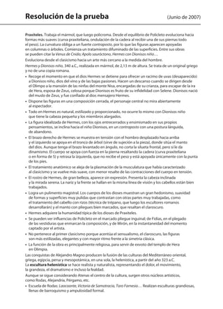 Resolución de la prueba (Junio de 2007)
Praxiteles. Trabaja el mármol, que luego policroma. Desde el equilibrio de Policleto evoluciona hacia
formas más suaves (curva praxiteliana, ondulación de la cadera al recibir una de sus piernas todo
el peso). La curvatura obliga a un fuerte contraposto, por lo que las figuras aparecen apoyadas
en columnas o árboles. Comienza un tratamiento difuminado de las superficies. Entre sus obras
se pueden citar la Venus de Cnido; Apolo sauróctono, Hermes con Dionisos niño…
Evoluciona desde el clasicismo hacia un arte más cercano a la medida del hombre.
Hermes y Dionisos niño, 340 a.C., realizada en mármol, de 2,13 m de altura. Se trata de un original griego
y no de una copia romana.
•  Recoge el momento en que el dios Hermes se detiene para ofrecer un racimo de uvas (desaparecido)
a Dionisos niño, dios del vino y de las bajas pasiones. Hacen un descanso cuando se dirigen desde
el Olimpo a la mansión de las ninfas del monte Nisa, encargadas de su crianza, para escapar de la ira
de Hera, esposa de Zeus, celosa porque Dionisos es fruto de su infidelidad con Selene. Dionisos nació
del muslo de Zeus, y fue confiado al dios mensajero Hermes.
•  Dispone las figuras en una composición cerrada, el personaje central no mira abiertamente
al espectador.
•  Todo en Hermes es natural, estilizado y proporcionado, no ocurre lo mismo con Dionisos niño
que tiene la cabeza pequeña y los miembros alargados.
•  La figura idealizada de Hermes, con los ojos entrecerrados y ensimismado en sus propios
pensamientos, se inclina hacia el niño Dionisos, en un contraposto con una postura lánguida,
de abandono.
•  El brazo derecho de Hermes se muestra en tensión con el hombro desplazado hacia arriba
y el izquierdo se apoya en el tronco de árbol (sirve de sujeción a la pieza), donde sitúa el manto
del dios. Aunque tenga el brazo levantado en ángulo, no corta la silueta frontal, pero sí le da
dinamismo. El cuerpo se apoya con fuerza en la pierna resaltando la cadera (curva praxiteliana
o en forma de S) y retrasa la izquierda, que no recibe el peso y está apoyada únicamente con la punta
de los pies.
•  El tratamiento anatómico se aleja de la plasmación de la musculatura que había caracterizado
al clasicismo y se vuelve más suave, con menor resalte de las contracciones del cuerpo en tensión.
•  El rostro de Hermes, de gran belleza, aparece sin expresión. Presenta la cabeza inclinada
y la mirada serena. La nariz y la frente se hallan en la misma línea de visión y los cabellos están bien
trabajados.
•  Logra un pulimento magistral. Los cuerpos de los dioses muestran un gran hedonismo, suavidad
de formas y superficies muy pulidas que contrastan con otras partes muy trabajadas, como
el tratamiento del cabello con rizos (técnica de trépano, que luego los escultores romanos
desarrollarán) y el manto con pliegues bien marcados, que resaltan el claroscuro.
•  Hermes adquiere la humanidad típica de los dioses de Praxiteles.
•  Se pueden ver influencias de Policleto en el marcado pliegue inguinal; de Fidias, en el plegado
de las vestiduras que enmarcan la composición, y de Mirón, en la instantaneidad del momento
captado por el artista.
•  No pertenece al primer clasicismo porque acentúa el sensualismo, el claroscuro, las figuras
son más estilizadas, elegantes y con mayor ritmo frente a la simetría clásica.
•  La función de la obra es principalmente religiosa, para servir de exvoto del templo de Hera
en Olimpia.
Las conquistas de Alejandro Magno producen la fusión de las culturas del Mediterráneo oriental,
griega, egipcia, persa y mesopotámica, en una sola, la helenística, a partir del año 323 a.C.
La escultura helenística se hace realista y naturalista, representando el dolor, el movimiento,
la grandeza, el dramatismo e incluso la fealdad.
Aunque se sigue considerando Atenas el centro de la cultura, surgen otros núcleos artísticos,
como Rodas, Alejandría, Pérgamo, etc.
•  Escuela de Rodas: Laocoonte, Victoria de Samotracia, Toro Farnesio… Realizan esculturas grandiosas,
llenas de barroquismo y ampulosidad formal.
142545 _ 0069-0110.indd 96 26/3/09 18:26:21
 