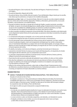 97
DistritouniversitarioAragón
1Curso 2006-2007 junio
97
DistritouniversitariodeCanarias
6
•  Escuela de Pérgamo: Galo moribundo, Friso del altar de Pérgamo. Predomina lo heroico
y lo trágico.
•  Escuela de Alejandría: Alegoría del río Nilo.
•  Escuela de Atenas: Venus de Milo, Niño de la espina, Torso del Belvedere. Mayor interés por lo sencillo,
más clásica que las anteriores, se inspira en los modelos del pasado.
Laocoonte y sus hijos. Siglo I a.C. Escuela de Rodas. Mármol. Se trata de una obra original, realizada
por tres artistas de la misma familia, Agesandro, Polidoro y Atenodoro, pertenecientes a la escuela
de Rodas, y que la destinan a la ciudad de Roma.
•  El grupo escultórico describe un pasaje de la Eneida de Virgilio, cuando Laocoonte, sacerdote
de Apolo, se opone a la entrada del gigantesco caballo griego, fundamental en la toma de Troya,
ya que en él se ocultaban los soldados griegos. Es entonces cuando el sacerdote y sus hijos
son atacados por dos serpientes enviadas por los dioses, para que los maten.
•  La obra se puede considerar la expresión universal del dolor. Este efecto dramático está relacionado
con la disposición teatral, ficticia, de los personajes; sus posturas retorcidas; la anatomía y los gestos
del Laocoonte.
•  La composición del grupo es triangular, con un único punto de vista frontal.
•  La disposición diagonal de todo el conjunto aumenta la tensión y el dramatismo.
•  Los tres personajes están entrelazados por la línea sinuosa de las serpientes. Los hijos, realizados
a menor escala que el padre, crean una composición centrípeta que nos remite a Laocoonte,
con un movimiento helicoidal en su cuerpo. Este con el rostro desencajado, con arrugas, la boca
abierta y el ceño fruncido por el dolor del ataque y la angustia de ver morir a sus hijos, lo que acentúa
la fuerza expresiva de la obra.
•  El cabello y las barbas, con la técnica al trépano, aumentan la tensión por el claroscuro.
•  Laocoonte en tensión frente al cuerpo ya casi muerto del hijo pequeño, a la izquierda y la mirada
interrogante del de la derecha, que no comprende lo que ocurre.
•  La rotunda e impresionante anatomía, la tensión de los músculos del torso, brazos y piernas,
reflejan la lucha de los personajes por salvarse.
•  El pie derecho del Laocoonte sobresale del pedestal, lo que confiere a la obra un tinte realista.
•  Esta obra fue realizada en una sola pieza de mármol, para decorar la Domus Aurea de Nerón,
aunque no sabemos si la versión que ha llegado a nosotros es la original o una copia romana.
Fue descubierta en Roma en 1506.
•  Influyó en los artistas del Renacimiento, sobre todo, en Miguel Ángel. Posteriormente sirvió
de referencia a escultores barrocos y en el Neoclasicismo; numerosos pensadores, como Winckelmann
o Lessing, se inspiraron en él para desarrollar sus teorías estéticas.
EXAMEN PRÁCTICO
	 Lámina 1. Fachada de la Catedral de Notre Dame de París, 1163. Gótico francés.
	 Situada en la isla de la Cité en París.
	 Se empezó a construir en 1163, promovida por el obispo Mauricio de Sully y fue terminada
a mediados del siglo XIII. En 1182 el coro ya prestaba servicios religiosos y, durante la transición
entre los siglos, se termina la nave. También se sabe que en los brazos del transepto trabajan
los arquitectos Jean de Chelles y Pierre de Montreuil.
	 En el siglo XIX sufrió una gran restauración a cargo de Viollet-le-Duc.
	 Descripción:
	 •  Se trata de una catedral de planta basilical en la que no sobresale el transepto, con cuatro naves
laterales. Tiene ocho tramos hasta el crucero y cinco desde el crucero hasta el comienzo
del deambulatorio. El deambulatorio es doble, pues giran las cuatro naves laterales. La planta
de Notre Dame influirá en la Catedral de Toledo.
	 •  La nave central se cubre con bóvedas sexpartitas, y las laterales, con bóveda de crucería.
	 •  El alzado se divide en cinco niveles. Los arcos de separación entre naves son bajos
y sobre ellos se sitúa una enorme galería.
1
142545 _ 0069-0110.indd 97 26/3/09 18:26:21
 
