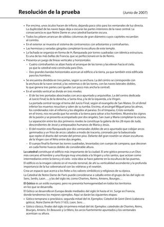 Resolución de la prueba (Junio de 2007)
	 •  Por encima, unos óculos hacen de triforio, dejando poco sitio para los ventanales de luz directa.
La duplicidad de las naves bajas deja a oscuras las partes interiores de la nave central. La
consecuencia es que Notre Dame es una catedral bastante oscura.
	 •  Todos los pilares arrancan de sólidas columnas de gran diámetro cuyos capiteles recuerdan
al corintio.
	 •  En el exterior se muestra el sistema de contrarrestos con arbotantes y contrafuertes.
	 •  Las hermosas y variadas gárgolas completan la escultura de este templo.
	 •  La fachada se organiza en forma de H, flanqueada por torres cuadradas con idéntica estructura.
Es una de las más bellas de Francia, que se perfeccionará en la de Reims.
	 •  Presenta un juego de líneas verticales y horizontales:
– Cuatro contrafuertes se alzan hasta el arranque de las torres y las elevan hacia el cielo,
ya que la catedral está construida para Dios.
– Dos grandes bandas horizontales acercan al edificio a la tierra, ya que también está edificada
para los hombres.
	 •  Se encuentra dividida en tres partes, según su anchura. La del centro se corresponde con
la anchura de la nave central, y las extremas o de las torres, con las naves laterales dobles,
lo que genera tres partes casi iguales (un poco más ancha la central).
	 • En el sentido vertical se divide en tres niveles:
– El de las tres portadas abocinadas con arco apuntado y arquivoltas. La del centro dedicada
al Juicio Final; la de la derecha, a Santa Ana, y la de la izquierda, a la Virgen.
La portada central recoge el tema del Juicio Final, según el evangelio de San Mateo. En el dintel
inferior los muertos resucitan y salen de su tumba. Encima, el arcángel Miguel pesa las almas,
los condenados irán al infierno y los elegidos al paraíso. En el tímpano, Cristo sentado
en el trono, nos recuerda que ha venido a la tierra para salvar a los hombres. Muestra los signos
de la pasión y se presenta acompañado por dos ángeles; San Juan y María completan la escena.
La separación entre los dos primeros niveles la constituye la galería de los 28 reyes de Judá,
descendientes de Jessé y antepasados humanos de María y Jesús.
– El del rosetón está flanqueado por dos ventanales dobles de arco apuntado que cobijan arcos
geminados y un friso de arcos calados a modo de tracería, coronado por la balaustrada
que repite el diseño del remate del primer piso. Delante del gran rosetón se sitúan esculturas
de la Virgen con el Niño entre dos ángeles.
– El cuerpo final lo forman las torres cuadradas, levantadas con cuerpo de campana, que decoran
en cada frente huecos dobles de considerable altura.
	 La catedral constituye el edificio más importante de la ciudad. El arte gótico presenta a un Dios
más cercano al hombre y una liturgia muy vinculada a la Virgen y a los santos, que actúan como
intermediarios entre la tierra y el cielo –esta idea se hace patente en la escultura de las puertas.
	 El edificio es la imagen celeste en el mundo terrenal, de ahí su verticalidad ascendente y la profunda
importancia de la luz sobrenatural con las vidrieras y el rosetón.
	 Crea un espacio que acerca a los fieles a los valores simbólicos y religiosos de su época.
	 La Catedral de Notre Dame de París puede considerarse a caballo entre el grupo de las del siglo XII:
Sens, Senlis, Laon…, y las del siglo XIII, como Chartres, Reims, Amiens, Bourges…
	 El Gótico es un estilo europeo, pero no presenta homogeneidad en todos los territorios
en los que se desarrolla.
	 El Gótico se desarrolla en Europa desde mediados del siglo XII hasta el XV. Surge en Francia,
donde tendremos los mejores ejemplos. Aquí se darán las siguientes etapas:
	 •  Gótico temprano o preclásico, segunda mitad del XII. Ejemplos: Catedral de Saint-Denis (cabecera
gótica), Notre Dame de París (1163), Laon, Sens…
	 •  Gótico clásico, finales del siglo XII-primera mitad del XIII. Ejemplos: catedrales de Chartres, Reims,
Bourges, Amiens. En Beauvais y Le Mans, los arcos fuertemente apuntados y los ventanales
acentúan su altura.
142545 _ 0069-0110.indd 98 26/3/09 18:26:21
 