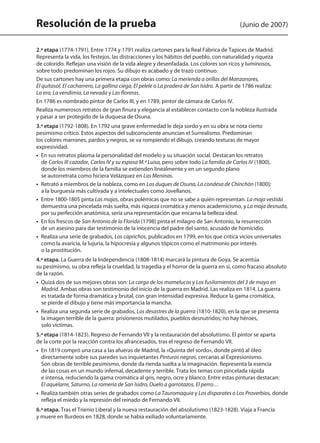 Resolución de la prueba (Junio de 2007)
2.ª etapa (1774-1791). Entre 1774 y 1791 realiza cartones para la Real Fábrica de Tapices de Madrid.
Representa la vida, los festejos, las distracciones y los hábitos del pueblo, con naturalidad y riqueza
de colorido. Reflejan una visión de la vida alegre y desenfadada. Los colores son ricos y luminosos,
sobre todo predominan los rojos. Su dibujo es acabado y de trazo continuo.
De sus cartones hay una primera etapa con obras como: La merienda a orillas del Manzanares,
El quitasol, El cacharrero, La gallina ciega, El pelele o La pradera de San Isidro. A partir de 1786 realiza:
La era, La vendimia, La nevada y Las floreras.
En 1786 es nombrado pintor de Carlos III, y en 1789, pintor de cámara de Carlos IV.
Realiza numerosos retratos de gran finura y elegancia al establecer contacto con la nobleza ilustrada
y pasar a ser protegido de la duquesa de Osuna.
3.ª etapa (1792-1808). En 1792 una grave enfermedad le deja sordo y en su obra se nota cierto
pesimismo crítico. Estos aspectos del subconsciente anuncian el Surrealismo. Predominan
los colores marrones, pardos y negros, se va rompiendo el dibujo, creando texturas de mayor
expresividad.
•  En sus retratos plasma la personalidad del modelo y su situación social. Destacan los retratos
de Carlos III cazador, Carlos IV y su esposa M.ª Luisa, pero sobre todo La familia de Carlos IV (1800),
donde los miembros de la familia se extienden linealmente y en un segundo plano
se autorretrata como hiciera Velázquez en Las Meninas.
•  Retrató a miembros de la nobleza, como en Los duques de Osuna, La condesa de Chinchón (1800);
a la burguesía más cultivada y a intelectuales como Jovellanos.
•  Entre 1800-1805 pinta Las majas, obras polémicas que no se sabe a quién representan. La maja vestida
demuestra una pincelada más suelta, más riqueza cromática y menos academicismo, y La maja desnuda,
por su perfección anatómica, sería una representación que encarna la belleza ideal.
•  En los frescos de San Antonio de la Florida (1798) pinta el milagro de San Antonio, la resurrección
de un asesino para dar testimonio de la inocencia del padre del santo, acusado de homicidio.
•  Realiza una serie de grabados, Los caprichos, publicados en 1799, en los que critica vicios universales
como la avaricia, la lujuria, la hipocresía y algunos tópicos como el matrimonio por interés
o la prostitución.
4.ª etapa. La Guerra de la Independencia (1808-1814) marcará la pintura de Goya. Se acentúa
su pesimismo, su obra refleja la crueldad, la tragedia y el horror de la guerra en sí, como fracaso absoluto
de la razón.
•  Quizá dos de sus mejores obras son: La carga de los mamelucos y Los fusilamientos del 3 de mayo en
Madrid. Ambas obras son testimonio del inicio de la guerra en Madrid. Las realiza en 1814. La guerra
es tratada de forma dramática y brutal, con gran intensidad expresiva. Reduce la gama cromática,
se pierde el dibujo y tiene más importancia la mancha.
•  Realiza una segunda serie de grabados, Los desastres de la guerra (1810-1820), en la que se presenta
la imagen terrible de la guerra: prisioneros mutilados, pueblos desnutridos; no hay héroes,
solo víctimas.
5.ª etapa (1814-1823). Regreso de Fernando VII y la restauración del absolutismo. El pintor se aparta
de la corte por la reacción contra los afrancesados, tras el regreso de Fernando VII.
•  En 1819 compró una casa a las afueras de Madrid, la «Quinta del sordo», donde pintó al óleo
directamente sobre sus paredes sus inquietantes Pinturas negras, cercanas al Expresionismo.
Son obras de terrible pesimismo, donde da rienda suelta a la imaginación. Representa la esencia
de las cosas en un mundo infernal, decadente y terrible. Trata los temas con pincelada rápida
e intensa, reduciendo la gama cromática al gris, negro, ocre y blanco. Entre estas pinturas destacan:
El aquelarre, Saturno, La romería de San Isidro, Duelo a garrotazos, El perro…
•  Realiza también otras series de grabados como La Tauromaquia y Los disparates o Los Proverbios, donde
refleja el miedo y la represión del reinado de Fernando VII.
6.ª etapa. Tras el Trienio Liberal y la nueva restauración del absolutismo (1823-1828). Viaja a Francia
y muere en Burdeos en 1828, donde se había exiliado voluntariamente.
142545 _ 0069-0110.indd 100 26/3/09 18:26:21
 