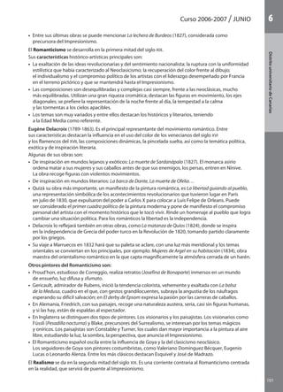 101
DistritouniversitarioAragón
1Curso 2006-2007 JUNIO
101
DistritouniversitariodeCanarias
6
•  Entre sus últimas obras se puede mencionar La lechera de Burdeos (1827), considerada como
precursora del Impresionismo.
El Romanticismo se desarrolla en la primera mitad del siglo XIX.
Sus características histórico-artísticas principales son:
•  La exaltación de las ideas revolucionarias y del sentimiento nacionalista; la ruptura con la uniformidad
estilística que había caracterizado al Neoclasicismo; la recuperación del color frente al dibujo;
el individualismo y el compromiso político de los artistas con el liderazgo desempeñado por Francia
en el terreno pictórico y que se mantendrá hasta el Impresionismo.
•  Las composiciones son desequilibradas y complejas casi siempre, frente a las neoclásicas, mucho
más equilibradas. Utilizan una gran riqueza cromática; destacan las figuras en movimiento, los ejes
diagonales; se prefiere la representación de la noche frente al día, la tempestad a la calma
y las tormentas a los cielos apacibles.
•  Los temas son muy variados y entre ellos destacan los históricos y literarios, teniendo
a la Edad Media como referente.
Eugène Delacroix (1789-1863). Es el principal representante del movimiento romántico. Entre
sus características destacan la influencia en el uso del color de los venecianos del siglo XVI
y los flamencos del XVII, las composiciones dinámicas, la pincelada suelta, así como la temática política,
exótica y de inspiración literaria.
Algunas de sus obras son:
•  De inspiración en mundos lejanos y exóticos: La muerte de Sardanápalo (1827). El monarca asirio
ordena matar a sus mujeres y sus caballos antes de que sus enemigos, los persas, entren en Nínive.
La obra recoge figuras con violentos movimientos.
•  De inspiración en mundos literarios: La barca de Dante, La muerte de Ofelia…
•  Quizá su obra más importante, un manifiesto de la pintura romántica, es La libertad guiando al pueblo,
una representación simbólica de los acontecimientos revolucionarios que tuvieron lugar en París
en julio de 1830, que expulsaron del poder a Carlos X para colocar a Luis Felipe de Orleans. Puede
ser considerado el primer cuadro político de la pintura moderna y pone de manifiesto el compromiso
personal del artista con el momento histórico que le tocó vivir. Rinde un homenaje al pueblo que logra
cambiar una situación política. Para los románticos la libertad es la independencia.
•  Delacroix lo reflejará también en otras obras, como La matanza de Quíos (1824), donde se inspira
en la independencia de Grecia del poder turco en la Revolución de 1820, tomando partido claramente
por los griegos.
•  Su viaje a Marruecos en 1832 hará que su paleta se aclare, con una luz más meridional y los temas
orientales se conviertan en los principales, por ejemplo: Mujeres de Argel en su habitación (1834), obra
maestra del orientalismo romántico en la que capta magníficamente la atmósfera cerrada de un harén.
Otros pintores del Romanticismo son:
•  Proud’hon, estudioso de Correggio, realiza retratos (Josefina de Bonaparte) inmersos en un mundo
de ensueño, luz difusa y sfumato.
•  Gericault, admirador de Rubens, inició la tendencia colorista, vehemente y exaltada con La balsa
de la Medusa, cuadro en el que, con gestos grandilocuentes, subraya la angustia de los náufragos
esperando su difícil salvación; en El derby de Epsom expresa la pasión por las carreras de caballos.
•  En Alemania, Friedrich, con sus paisajes, recoge una naturaleza austera, seria, casi sin figuras humanas,
y si las hay, están de espaldas al espectador.
•  En Inglaterra se distinguen dos tipos de pintores. Los visionarios y los paisajistas. Los visionarios como
Füssli (Pesadilla nocturna) y Blake, precursores del Surrealismo, se interesan por los temas mágicos
y oníricos. Los paisajistas son Constable y Turner, los cuales dan mayor importancia a la pintura al aire
libre, estudiando la luz, la sombra, la perspectiva, que anuncia el Impresionismo.
•  El Romanticismo español oscila entre la influencia de Goya y la del clasicismo neoclásico.
Los seguidores de Goya son pintores costumbristas, como Valeriano Domínguez Bécquer, Eugenio
Lucas o Leonardo Alenza. Entre los más clásicos destacan Esquivel y José de Madrazo.
El Realismo se da en la segunda mitad del siglo XIX. Es una corriente contraria al Romanticismo centrada
en la realidad, que servirá de puente al Impresionismo.
142545 _ 0069-0110.indd 101 6/4/09 16:27:22
 