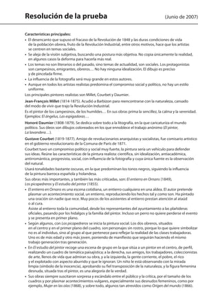 Resolución de la prueba (Junio de 2007)
Características principales:
•  El desencanto que supuso el fracaso de la Revolución de 1848 y las duras condiciones de vida
de la población obrera, fruto de la Revolución Industrial, entre otros motivos, hace que los artistas
se centren en temas sociales.
•  Se aleja de la visión subjetiva, buscando una postura más objetiva. No copia únicamente la realidad,
en algunos casos la deforma para hacerla más real.
•  Los temas no son literarios o del pasado, sino temas de actualidad, son sociales. Los protagonistas
son campesinos, emigrantes, obreros… No hay ninguna idealización. El dibujo es preciso
y de pincelada firme.
•  La influencia de la fotografía será muy grande en estos autores.
•  Aunque en todos los artistas realistas predomina el compromiso social y político, no hay un estilo
uniforme.
Los principales pintores realistas son Millet, Courbet y Daumier.
Jean-François Millet (1814-1875). Acudió a Barbizon para reencontrarse con la naturaleza, cansado
del modo de vivir que trajo la Revolución Industrial.
Es el pintor de los campesinos, de los humildes… En sus obras prima la sencillez, la calma y la serenidad.
Ejemplos: El ángelus, Las espigadoras…
Honoré Daumier (1808-1879). Se dedica sobre todo a la litografía, en la que caricaturiza el mundo
político. Sus óleos son dibujos coloreados en los que ennoblece el trabajo anónimo (El pintor,
La lavandera…).
Gustave Courbet (1819-1877). Amigo de revolucionarios anarquistas y socialistas, fue comisario artístico
en el gobierno revolucionario de la Comuna de París de 1871.
Courbet tuvo un compromiso político y social muy fuerte, la pintura sería un vehículo para defender
sus ideas. Reúne las características de la pintura realista: científica, sin idealización, antiacadémica,
antirromántica, progresista, social, con influencia de la fotografía y cuya única fuente es la observación
del natural.
Usará tonalidades bastante oscuras, en la que predominan los tonos negros, siguiendo la influencia
de la pintura barroca española y holandesa.
Sus obras más importantes, y también las más criticadas, son: El entierro en Ornans (1849),
Los picapedreros y El estudio del pintor (1855).
•  El entierro en Ornans es una escena cotidiana, un entierro cualquiera en una aldea. El autor pretende
plasmar un acontecimiento social, un entierro, reproduciendo los hechos tal y como son. Ha pintado
una oración sin nadie que rece. Muy pocos de los asistentes al entierro prestan atención al ataúd
o al cura.
Asiste al entierro toda la comunidad, desde los representantes del ayuntamiento a las plañideras
oficiales, pasando por los hidalgos y la familia del pintor. Incluso un perro no quiere perderse el evento
y se presenta en primer plano.
•  Según algunos, con Los picapedreros se inicia la pintura social. Los dos obreros, situados
en el centro y en el primer plano del cuadro, son personajes sin rostro, porque lo que quiere simbolizar
no es al individuo, sino al grupo al que pertenece para reflejar la realidad de las clases trabajadoras.
Uno es de más edad y otro más joven, poniendo de manifiesto que seguirán haciendo el mismo
trabajo generación tras generación.
•  En El estudio del pintor recoge una escena de grupo en la que sitúa a un pintor en el centro, de perfil,
realizando un cuadro de temática paisajística; a la derecha, sus amigos, los trabajadores, coleccionistas
de arte, llenos de vida que admiran su obra, y a la izquierda, la gente corriente, el pobre, el rico
y el explotado con aspecto aburrido y que le ignoran. Un niño le está observando con la mirada
limpia (símbolo de la inocencia), aprobando su fiel transposición de la naturaleza, y la figura femenina
desnuda, situada tras el pintor, es una alegoría de la verdad.
•  Sus obras siempre suscitaron sorpresa y escándalo entre el público y la crítica, por el tamaño de los
cuadros y por plasmar acontecimientos vulgares, especialmente sus desnudos femeninos, como por
ejemplo, Mujer en las olas (1868), y sobre todo, algunos tan atrevidos como Origen del mundo (1866).
142545 _ 0069-0110.indd 102 26/3/09 18:26:21
 
