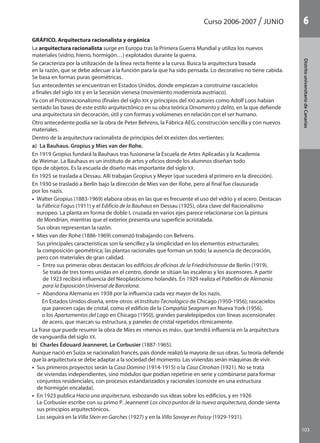 103
DistritouniversitarioAragón
1Curso 2006-2007 JUNIO
103
DistritouniversitariodeCanarias
6
GRÁFICO. Arquitectura racionalista y orgánica
La arquitectura racionalista surge en Europa tras la Primera Guerra Mundial y utiliza los nuevos
materiales (vidrio, hierro, hormigón…) explotados durante la guerra.
Se caracteriza por la utilización de la línea recta frente a la curva. Busca la arquitectura basada
en la razón, que se debe adecuar a la función para la que ha sido pensada. Lo decorativo no tiene cabida.
Se basa en formas puras geométricas.
Sus antecedentes se encuentran en Estados Unidos, donde empiezan a construirse rascacielos
a finales del siglo XIX y en la Secesión vienesa (movimiento modernista austriaco).
Ya con el Protorracionalismo (finales del siglo XIX y principios del XX) autores como Adolf Loos habían
sentado las bases de este estilo arquitectónico en su obra teórica Ornamento y delito, en la que defiende
una arquitectura sin decoración, útil y con formas y volúmenes en relación con el ser humano.
Otro antecedente podía ser la obra de Peter Behrens, la Fábrica AEG, construcción sencilla y con nuevos
materiales.
Dentro de la arquitectura racionalista de principios del XX existen dos vertientes:
a)  La Bauhaus. Gropius y Mies van der Rohe.
En 1919 Gropius fundará la Bauhaus tras fusionarse la Escuela de Artes Aplicadas y la Academia
de Weimar. La Bauhaus es un instituto de artes y oficios donde los alumnos diseñan todo
tipo de objetos. Es la escuela de diseño más importante del siglo XX.
En 1925 se traslada a Dessau. Allí trabajan Gropius y Meyer (que sucederá al primero en la dirección).
En 1930 se trasladó a Berlín bajo la dirección de Mies van der Rohe, pero al final fue clausurada
por los nazis.
•  Walter Gropius (1883-1969) elabora obras en las que es frecuente el uso del vidrio y el acero. Destacan
la Fábrica Fagus (1911) y el Edificio de la Bauhaus en Dessau (1925), obra clave del Racionalismo
europeo. La planta en forma de doble L cruzada en varios ejes parece relacionarse con la pintura
de Mondrian, mientras que el exterior presenta una superficie acristalada.
Sus obras representan la razón.
•  Mies van der Rohe (1886-1969) comenzó trabajando con Behrens.
Sus principales características son la sencillez y la simplicidad en los elementos estructurales;
la composición geométrica; las plantas racionales que forman un todo; la ausencia de decoración,
pero con materiales de gran calidad.
– Entre sus primeras obras destacan los edificios de oficinas de la Friedrichstrasse de Berlín (1919).
Se trata de tres torres unidas en el centro, donde se sitúan las escaleras y los ascensores. A partir
de 1923 recibirá influencia del Neoplasticismo holandés. En 1929 realiza el Pabellón de Alemania
para la Exposición Universal de Barcelona.
– Abandona Alemania en 1938 por la influencia cada vez mayor de los nazis.
En Estados Unidos diseña, entre otros: el Instituto Tecnológico de Chicago (1950-1956); rascacielos
que parecen cajas de cristal, como el edificio de la Compañía Seagram en Nueva York (1956),
o los Apartamentos del Lago en Chicago (1950), grandes paralelepípedos con líneas ascensionales
de acero, que marcan su estructura, y paneles de cristal repetidos rítmicamente.
La frase que puede resumir la obra de Mies es «menos es más», que tendrá influencia en la arquitectura
de vanguardia del siglo XX.
b)  Charles Édouard Jeanneret, Le Corbusier (1887-1965).
Aunque nació en Suiza se nacionalizó francés, país donde realizó la mayoría de sus obras. Su teoría defiende
que la arquitectura se debe adaptar a la sociedad del momento. Las viviendas serán máquinas de vivir.
•  Sus primeros proyectos serán la Casa Domino (1914-1915) o la Casa Citrohan (1921). No se trata
de viviendas independientes, sino módulos que podían repetirse en serie y combinarse para formar
conjuntos residenciales, con procesos estandarizados y racionales (consiste en una estructura
de hormigón encalada).
•  En 1923 publica Hacia una arquitectura, esbozando sus ideas sobre los edificios, y en 1926
Le Corbusier escribe con su primo P. Jeanneret Los cinco puntos de la nueva arquitectura, donde sienta
sus principios arquitectónicos.
Los seguirá en la Villa Stein en Garches (1927) y en la Villa Savoye en Poissy (1929-1931).
142545 _ 0069-0110.indd 103 26/3/09 18:26:22
 