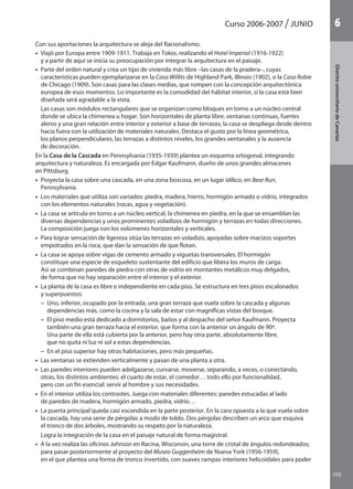105
DistritouniversitarioAragón
1Curso 2006-2007 JUNIO
105
DistritouniversitariodeCanarias
6
Con sus aportaciones la arquitectura se aleja del Racionalismo.
•  Viajó por Europa entre 1909-1911. Trabaja en Tokio, realizando el Hotel Imperial (1916-1922)
y a partir de aquí se inicia su preocupación por integrar la arquitectura en el paisaje.
•  Parte del orden natural y crea un tipo de vivienda más libre –las casas de la pradera–, cuyas
características pueden ejemplarizarse en la Casa Willits de Highland Park, Illinois (1902), o la Casa Robie
de Chicago (1909). Son casas para las clases medias, que rompen con la concepción arquitectónica
europea de esos momentos. Lo importante es la comodidad del hábitat interior, si la casa está bien
diseñada será agradable a la vista.
Las casas son módulos rectangulares que se organizan como bloques en torno a un núcleo central
donde se ubica la chimenea u hogar. Son horizontales de planta libre, ventanas continuas, fuertes
aleros y una gran relación entre interior y exterior a base de terrazas; la casa se despliega desde dentro
hacia fuera con la utilización de materiales naturales. Destaca el gusto por la línea geométrica,
los planos perpendiculares, las terrazas a distintos niveles, los grandes ventanales y la ausencia
de decoración.
En la Casa de la Cascada en Pennsylvania (1935-1939) plantea un esquema ortogonal, integrando
arquitectura y naturaleza. Es encargada por Edgar Kaufmann, dueño de unos grandes almacenes
en Pittsburg.
•  Proyecta la casa sobre una cascada, en una zona boscosa, en un lugar idílico, en Bear Run,
Pennsylvania.
•  Los materiales que utiliza son variados: piedra, madera, hierro, hormigón armado o vidrio, integrados
con los elementos naturales (rocas, agua y vegetación).
•  La casa se articula en torno a un núcleo vertical, la chimenea en piedra, en la que se ensamblan las
diversas dependencias y unos prominentes voladizos de hormigón y terrazas en todas direcciones.
La composición juega con los volúmenes horizontales y verticales.
•  Para lograr sensación de ligereza sitúa las terrazas en voladizo, apoyadas sobre macizos soportes
empotrados en la roca, que dan la sensación de que flotan.
•  La casa se apoya sobre vigas de cemento armado y viguetas transversales. El hormigón
constituye una especie de esqueleto sustentante del edificio que libera los muros de carga.
Así se combinan paredes de piedra con otras de vidrio en montantes metálicos muy delgados,
de forma que no hay separación entre el interior y el exterior.
•  La planta de la casa es libre e independiente en cada piso. Se estructura en tres pisos escalonados
y superpuestos:
– Uno, inferior, ocupado por la entrada, una gran terraza que vuela sobre la cascada y algunas
dependencias más, como la cocina y la sala de estar con magníficas vistas del bosque.
– El piso medio está dedicado a dormitorios, baños y al despacho del señor Kaufmann. Proyecta
también una gran terraza hacia el exterior, que forma con la anterior un ángulo de 90º.
Una parte de ella está cubierta por la anterior, pero hay otra parte, absolutamente libre,
que no quita ni luz ni sol a estas dependencias.
– En el piso superior hay otras habitaciones, pero más pequeñas.
•  Las ventanas se extienden verticalmente y pasan de una planta a otra.
•  Las paredes interiores pueden adelgazarse, curvarse, moverse, separando, a veces, o conectando,
otras, los distintos ambientes: el cuarto de estar, el comedor… todo ello por funcionalidad,
pero con un fin esencial: servir al hombre y sus necesidades.
•  En el interior utiliza los contrastes. Juega con materiales diferentes: paredes estucadas al lado
de paredes de madera, hormigón armado, piedra, vidrio…
•  La puerta principal queda casi escondida en la parte posterior. En la cara opuesta a la que vuela sobre
la cascada, hay una serie de pérgolas a modo de toldo. Dos pérgolas describen un arco que esquiva
el tronco de dos árboles, mostrando su respeto por la naturaleza.
Logra la integración de la casa en el paisaje natural de forma magistral.
•  A la vez realiza las oficinas Johnson en Racina, Wisconsin, una torre de cristal de ángulos redondeados;
para pasar posteriormente al proyecto del Museo Guggenheim de Nueva York (1956-1959),
en el que plantea una forma de tronco invertido, con suaves rampas interiores helicoidales para poder
142545 _ 0069-0110.indd 105 26/3/09 18:26:22
 