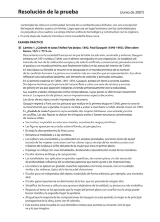 Resolución de la prueba (Junio de 2007)
contemplar las obras en continuidad. Se trata de un ambiente para disfrutar, con una concepción
del espacio abierto, suave y sin límites. Logra que sea un lugar luminoso con luz controlada para
no perjudicar a los cuadros. La rampa interior unifica lo tecnológico y constructivo con lo orgánico.
•  En esta etapa de madurez introduce como novedad la línea curva.
EXAMEN PRÁCTICO
1 	 Lámina 1. ¿Cuándo te casas? Nafea Faa Ipoipo, 1892. Paul Gauguin (1848-1903). Óleo sobre
lienzo, 10,5 3 77,5 cm.
	 Descontento con la sociedad francesa en la que le había tocado vivir, arruinado y enfermo, Gauguin
embarca en 1891 rumbo a Tahití, con el dinero conseguido en una exposición. Se establece allí
tratando de huir de la civilización europea y de todo lo artificial y convencional, pensando encontrar
el paraíso y un mundo primitivo, que finalmente hallará en las zonas del interior de Tahití.
	 En esta época su filosofía se resume en la búsqueda en el mundo primitivo de lo esencial
de la condición humana. La pintura se convierte más en creación que en representación. Sus obras
reflejarán una naturaleza opulenta, con derroche de colorido y desnudos sensuales.
	 En su primera estancia en Tahití, 1891-1893, Gauguin, pintará en torno a sesenta cuadros.
Sin dejarse dominar por la pintura del natural, lleva a cabo una serie de retratos y escenas
de género en las que aparecen indígenas viviendo armoniosamente con la naturaleza.
	 Sus cuadros estarán compuestos como rompecabezas, cuyas piezas se diferencian claramente
entre sí. La separación de planos crea un impresionante aspecto decorativo.
	 Las obras de esta época están impregnadas de poesía.
	 Gauguin regresó a París con las pinturas que realizó en la primera etapa en Tahití, pero no tuvo el
reconocimiento que esperaba, lo que le incitará a volver a marcharse a Tahití, donde muere en 1903.
	 En ¿Cuándo te casas? aparecen representadas dos mujeres tahitianas, una sentada y la otra
en cuclillas. Las dos figuras se ubican en el espacio como si fuesen esculturas contorneadas
de manera nítida.
	 •  Sus rostros, inspirados en máscaras maoríes, acentúan los rasgos primitivos.
	 •  Las figuras aparecen recortadas sobre el fondo, sin perspectiva.
	 •  En toda la obra predomina la línea curva.
	 •  Renuncia al modelado y a las sombras.
	 •  Los colores son encendidos y se extienden en amplias pinceladas. Los tonos ocres de la piel
tostada de las mujeres contrastan con los colores rojo y naranja de los vestidos y estos con
el blanco de la blusa o la flor del pelo de la mujer que está en primer plano.
	 •  El paisaje se refleja con vivas tonalidades, destacando especialmente el azul de las montañas.
	 •  El color domina al dibujo y la composición.
	 •  Las tonalidades son aplicadas en grandes superficies, de manera plana, sin dar sensación
de profundidad, influencia de la estampa japonesa que tanto gustó a los impresionistas.
	 •  Los colores se aplican en grandes manchas separadas con líneas oscuras, con un resultado
similar a las vidrieras, típico de la técnica del cloisonisme.
	 •  El color puro se independiza del objeto, tratándolo de forma arbitraria, por ejemplo, una montaña
azul.
	 •  El color gana importancia en detrimento de la luz, que no procede de ningún sitio.
	 •  Simplifica las formas y utiliza trazos gruesos alejándose de la realidad, su pintura es más simbólica.
	 •  Respecto al tema se ha apuntado que la mujer del primer plano con una flor tras la oreja puede
buscar marido y la segunda mujer la ayudaría.
	 •  Al igual que la mayoría de las composiciones de Gauguin en este período, la mujer es la principal
protagonista de la obra, junto con el colorido.
	 •  Esta escena está envuelta en una atmósfera mística que acentúa su encanto. Une lo que
ve y lo que imagina.
142545 _ 0069-0110.indd 106 26/3/09 18:26:22
 