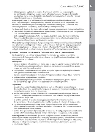 107
DistritouniversitarioAragón
1Curso 2006-2007 JUNIO
107
DistritouniversitariodeCanarias
6
	 •  Esta composición capta todo el encanto de un mundo primitivo aún no corrompido
por la civilización. Esta pintura parece resumir la frase de Gauguin: «No copiéis demasiado
la naturaleza, el arte es una abstracción, sacadla de la naturaleza, soñando ante ella, y pensad
más en la creación que en el resultado».
	 Paul Gauguin (1848-1903) pertenece al Postimpresionismo, corriente artística que surge
hacia 1880 como ruptura del Impresionismo, pretende recuperar el dibujo sin perder el color.
El cuadro no necesita reflejar la realidad porque para eso está la fotografía. Quieren dar más
emoción y expresión a su pintura y rechazan lo fugaz del Impresionismo.
	 Su obra se suele dividir en dos etapas: la bretona y la polinesia, aunque presenta cierta unidad estilística.
	 •  De la primera etapa en la que se aparta del Impresionismo y busca la unión de color y luz podemos
citar, Visión después del sermón, Cristo amarillo…
	 •  De la etapa polinesia destacan: Nafea Faa Ipiopo o ¿Cuándo te casas?; Dos mujeres tahitianas,
Area Area…, donde se observan las mismas características: fuerte colorido, dibujo primitivo,
uso aleatorio del color, figuras grandes, colores planos…
	 Otros pintores posimpresionistas. Aunque todos parten del Impresionismo, para superarlo cada
uno lo hará con su estilo propio. Toulouse-Lautrec insiste en el dibujo, Van Gogh quiere plasmar
sentimientos y Cézanne se interesa en el volumen. Influirán en las Vanguardias de principios
del siglo XX: Van Gogh en el Expresionismo, Gauguin en el Fauvismo y Cézanne en el Cubismo.
2 	 Lámina 2. La danza, 1910. H. Matisse. Óleo sobre lienzo, 2,60 3 3,19 m. Fauvismo.
	 La obra pertenece a la estética vanguardista del Fauvismo del que Matisse es su máximo
representante. En la evolución del artista sus obras se van simplificando, siendo cada vez más
primitivas, como en La danza.
	 Descripción:
	 •  Sobre un fondo de colores intensos y planos (azul en la parte superior y verde en la inferior), única
referencia al espacio, coloca cinco figuras (de colores planos contorneadas con líneas gruesas
negras) que bailan formando un corro.
	 •  El movimiento sobrepasa el marco, las figuras de la parte superior se agachan para no salirse
de él, generando una sensación circular continua.
	 •  Destacan los contrastes de color, sin matices. Trata por separado el color, el dibujo y la forma.
	 •  No hay sombras ni perspectiva ni modelado.
	 •  El espacio se comprime, hay dinamismo por el ritmo de la composición, plasma el gusto
por lo decorativo y logra generar en el espectador una sensación agradable.
	 Significado:
	 •  El cuadro tiene un significado mítico-cósmico: el suelo es el horizonte terrestre, la curva
del mundo; el cielo tiene la profundidad turquesa de los espacios interestelares; las figuras danzan
como gigantes entre la tierra y el firmamento.
	 •  Matisse contrapone al Cubismo, que analiza racionalmente el objeto, la intuición sintética
del todo. Y este es precisamente un cuadro de síntesis, de la máxima complejidad expresada
con la máxima simplicidad.
	 •  Es también la síntesis de las artes: música y poesía confluyen en la pintura. Es una unión
de representación y decoración, de símbolos y realidad corpórea, de volumen, de línea y de color.
	 •  Lo bello no puede tener una forma acabada, sino continua y rítmica: las figuras se alargan
y flexionan en el ritmo que las transforma, y su belleza, cósmica y no física, no puede separarse
de la del espacio en el que se mueven.
	 •  El ritmo debe generarse en el propio cuadro (el pie de una de las figuras presiona sobre la tierra
como si esta fuese elástica, y el círculo, siempre interrumpido y recuperado por los brazos).
	 Las Vanguardias son movimientos que aúnan a un grupo reducido de artistas que plantean
la renovación del arte, rompiendo con la tradición y la estética vigentes y reivindicando su libertad
creadora. Usarán para ello distintos recursos. En el Cubismo predomina el dibujo; en el Fauvismo,
el color, y en el Expresionismo prima el sentimiento y la expresión. Comienzan a aparecer
a principios del siglo XX.
142545 _ 0069-0110.indd 107 26/3/09 18:26:22
 