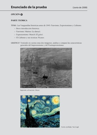 Enunciado de la prueba (Junio de 2008)
OPCIÓN B
PARTE TEÓRICA
TEMA  Las Vanguardias históricas antes de 1945: Fauvismo, Expresionismo y Cubismo.
	 –  Breve introducción histórica.
	 –  Fauvismo: Matisse (La danza).
	 –  Expresionismo: Munch (El grito).
	 –  El Cubismo y sus técnicas: Picasso.
GRÁFICO Teniendo en cuenta estas dos imágenes, analiza y compara las características
generales del Impresionismo y del Postimpresionismo.
Impresión, sol naciente. Monet
Noche estrellada. Van Gogh
142545 _ 0069-0110.indd 72 26/3/09 18:26:16
 
