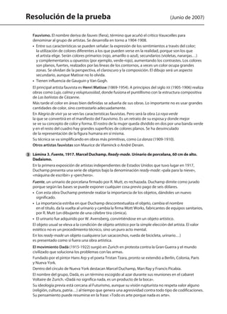Resolución de la prueba (Junio de 2007)
	 Fauvismo. El nombre deriva de fauves (fiera), término que acuñó el crítico Vauxcelles para
denominar al grupo de artistas. Se desarrolla en torno a 1904-1908.
	 • Entre sus características se pueden señalar: la expresión de los sentimientos a través del color;
la utilización de colores diferentes a los que pueden verse en la realidad, porque son los que
el artista elige. Serán colores primarios (rojo, amarillo o azul), secundarios (violetas, naranjas…)
y complementarios u opuestos (por ejemplo, verde-rojo), aumentando los contrastes. Los colores
son planos, fuertes, realzados por las líneas de los contornos, a veces un color ocupa grandes
zonas. Se olvidan de la perspectiva, el claroscuro y la composición. El dibujo será un aspecto
secundario, aunque Matisse no lo olvida.
	 • Tienen influencia de Gauguin y Van Gogh.
	 El principal artista fauvista es Henri Matisse (1869-1954). A principios del siglo XX (1905-1906) realiza
obras como Lujo, calma y voluptuosidad, donde fusiona el puntillismo con la estructura compositiva
de Las bañistas de Cézanne.
	 Más tarde el color en áreas bien definidas se adueña de sus obras. Lo importante no es usar grandes
cantidades de color, sino contrastarlo adecuadamente.
	 En Alegria de vivir ya se ven las características fauvistas. Pero será la obra La raya verde
la que se convertirá en el manifiesto del Fauvismo. Es un retrato de su esposa y donde mejor
se ve su concepto de color y forma. El rostro de la mujer queda dividido en dos por una banda verde
y en el resto del cuadro hay grandes superficies de colores planos. Se ha desvinculado
de la representación de la figura humana en sí misma.
	 Su técnica se va simplificando en obras más primitivas, como La danza (1909-1910).
	 Otros artistas fauvistas son Maurice de Vlaminck o André Derain.
	 Lámina 3. Fuente, 1917. Marcel Duchamp. Ready-made. Urinario de porcelana, 60 cm de alto.
Dadaísmo.
	 En la primera exposición de artistas independientes de Estados Unidos que tuvo lugar en 1917,
Duchamp presenta una serie de objetos bajo la denominación ready-made: «pala para la nieve»,
«máquina de escribir» y «perchero».
	 Fuente, un urinario de porcelana firmado por R. Mutt, es rechazada. Duchamp dimite como jurado
porque según las bases se puede exponer cualquier cosa previo pago de seis dólares.
	 •  Con esta obra Duchamp pretende realzar la importancia de los objetos, dándoles un nuevo
significado.
	 •  La importancia estriba en que Duchamp descontextualiza el objeto, cambia el nombre
en el título, da la vuelta al urinario y cambia la firma Mott Works, fabricantes de equipos sanitarios,
por R. Mutt (un dibujante de una célebre tira cómica).
	 •  El urinario fue adquirido por W. Avensberg, convirtiéndose en un objeto artístico.
	 El objeto usual se eleva a la condición de objeto artístico por la simple elección del artista. El valor
estético no es un procedimiento técnico, sino un puro acto mental.
	 En los ready-made un objeto cualquiera (un sacacorchos, rueda de bicicleta, urinario…)
es presentado como si fuera una obra artística.
	 El movimiento Dadá (1915-1922) surgió en Zurich en protesta contra la Gran Guerra y el mundo
civilizado que soluciona los problemas con las armas.
	 Fundado por el pintor Hans Arp y el poeta Tristan Tzara, pronto se extendió a Berlín, Colonia, París
y Nueva York.
	 Dentro del círculo de Nueva York destacan Marcel Duchamp, Man Ray y Francis Picabia.
	 El nombre del grupo, Dadá, es un término escogido al azar durante sus reuniones en el cabaret
Voltaire de Zurich. «Dadá no significa nada, es un producto de la boca».
	 Su ideología previa está cercana al Futurismo, aunque su visión rupturista no respeta valor alguno
(religión, cultura, patria…) al tiempo que genera una agresividad contra todo tipo de codificaciones.
Su pensamiento puede resumirse en la frase: «Todo es arte porque nada es arte».
3
142545 _ 0069-0110.indd 108 26/3/09 18:26:22
 