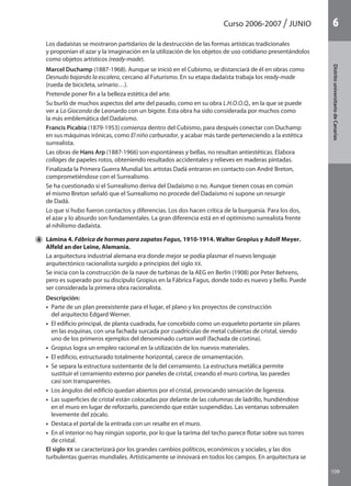 109
DistritouniversitarioAragón
1Curso 2006-2007 JUNIO
109
DistritouniversitariodeCanarias
6
	 Los dadaístas se mostraron partidarios de la destrucción de las formas artísticas tradicionales
y proponían el azar y la imaginación en la utilización de los objetos de uso cotidiano presentándolos
como objetos artísticos (ready-made).
	 Marcel Duchamp (1887-1968). Aunque se inició en el Cubismo, se distanciará de él en obras como
Desnudo bajando la escalera, cercano al Futurismo. En su etapa dadaísta trabaja los ready-made
(rueda de bicicleta, urinario…).
	 Pretende poner fin a la belleza estética del arte.
	 Su burló de muchos aspectos del arte del pasado, como en su obra L.H.O.O.Q., en la que se puede
ver a La Gioconda de Leonardo con un bigote. Esta obra ha sido considerada por muchos como
la más emblemática del Dadaísmo.
	 Francis Picabia (1879-1953) comienza dentro del Cubismo, para después conectar con Duchamp
en sus máquinas irónicas, como El niño carburador, y acabar más tarde perteneciendo a la estética
surrealista.
	 Las obras de Hans Arp (1887-1966) son espontáneas y bellas, no resultan antiestéticas. Elabora
collages de papeles rotos, obteniendo resultados accidentales y relieves en maderas pintadas.
	 Finalizada la Primera Guerra Mundial los artistas Dadá entraron en contacto con André Breton,
comprometiéndose con el Surrealismo.
	 Se ha cuestionado si el Surrealismo deriva del Dadaísmo o no. Aunque tienen cosas en común
el mismo Breton señaló que el Surrealismo no procede del Dadaísmo ni supone un resurgir
de Dadá.
	 Lo que sí hubo fueron contactos y diferencias. Los dos hacen crítica de la burguesía. Para los dos,
el azar y lo absurdo son fundamentales. La gran diferencia está en el optimismo surrealista frente
al nihilismo dadaísta.
4 	 Lámina 4. Fábrica de hormas para zapatos Fagus, 1910-1914. Walter Gropius y Adolf Meyer.
Alfeld an der Leine, Alemania.
	 La arquitectura industrial alemana era donde mejor se podía plasmar el nuevo lenguaje
arquitectónico racionalista surgido a principios del siglo XX.
	 Se inicia con la construcción de la nave de turbinas de la AEG en Berlín (1908) por Peter Behrens,
pero es superado por su discípulo Gropius en la Fábrica Fagus, donde todo es nuevo y bello. Puede
ser considerada la primera obra racionalista.
	 Descripción:
	 •  Parte de un plan preexistente para el lugar, el plano y los proyectos de construcción
del arquitecto Edgard Werner.
	 •  El edificio principal, de planta cuadrada, fue concebido como un esqueleto portante sin pilares
en las esquinas, con una fachada surcada por cuadrículas de metal cubiertas de cristal, siendo
uno de los primeros ejemplos del denominado curtain wall (fachada de cortina).
	 •  Gropius logra un empleo racional en la utilización de los nuevos materiales.
	 •  El edificio, estructurado totalmente horizontal, carece de ornamentación.
	 •  Se separa la estructura sustentante de la del cerramiento. La estructura metálica permite
sustituir el cerramiento externo por paneles de cristal, creando el muro cortina, las paredes
casi son transparentes.
	 •  Los ángulos del edificio quedan abiertos por el cristal, provocando sensación de ligereza.
	 •  Las superficies de cristal están colocadas por delante de las columnas de ladrillo, hundiéndose
en el muro en lugar de reforzarlo, pareciendo que están suspendidas. Las ventanas sobresalen
levemente del zócalo.
	 •  Destaca el portal de la entrada con un resalte en el muro.
	 •  En el interior no hay ningún soporte, por lo que la tarima del techo parece flotar sobre sus torres
de cristal.
	 El siglo XX se caracterizará por los grandes cambios políticos, económicos y sociales, y las dos
turbulentas guerras mundiales. Artísticamente se innovará en todos los campos. En arquitectura se
142545 _ 0069-0110.indd 109 26/3/09 18:26:22
 