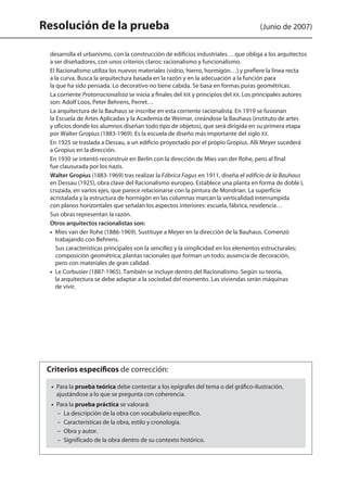 Resolución de la prueba (Junio de 2007)
desarrolla el urbanismo, con la construcción de edificios industriales… que obliga a los arquitectos
a ser diseñadores, con unos criterios claros: racionalismo y funcionalismo.
	 El Racionalismo utiliza los nuevos materiales (vidrio, hierro, hormigón…) y prefiere la línea recta
a la curva. Busca la arquitectura basada en la razón y en la adecuación a la función para
la que ha sido pensada. Lo decorativo no tiene cabida. Se basa en formas puras geométricas.
	 La corriente Protorracionalista se inicia a finales del XIX y principios del XX. Los principales autores
son: Adolf Loos, Peter Behrens, Perret…
	 La arquitectura de la Bauhaus se inscribe en esta corriente racionalista. En 1919 se fusionan
la Escuela de Artes Aplicadas y la Academia de Weimar, creándose la Bauhaus (instituto de artes
y oficios donde los alumnos diseñan todo tipo de objetos), que será dirigida en su primera etapa
por Walter Gropius (1883-1969). Es la escuela de diseño más importante del siglo XX.
	 En 1925 se traslada a Dessau, a un edificio proyectado por el propio Gropius. Allí Meyer sucederá
a Gropius en la dirección.
	 En 1930 se intentó reconstruir en Berlín con la dirección de Mies van der Rohe, pero al final
fue clausurada por los nazis.
	 Walter Gropius (1883-1969) tras realizar la Fábrica Fagus en 1911, diseña el edificio de la Bauhaus
en Dessau (1925), obra clave del Racionalismo europeo. Establece una planta en forma de doble L
cruzada, en varios ejes, que parece relacionarse con la pintura de Mondrian. La superficie
acristalada y la estructura de hormigón en las columnas marcan la verticalidad interrumpida
con planos horizontales que señalan los aspectos interiores: escuela, fábrica, residencia…
	 Sus obras representan la razón.
	 Otros arquitectos racionalistas son:
	 •  Mies van der Rohe (1886-1969). Sustituye a Meyer en la dirección de la Bauhaus. Comenzó
trabajando con Behrens.
Sus características principales son la sencillez y la simplicidad en los elementos estructurales;
composición geométrica; plantas racionales que forman un todo; ausencia de decoración,
pero con materiales de gran calidad.
	 •  Le Corbusier (1887-1965). También se incluye dentro del Racionalismo. Según su teoría,
la arquitectura se debe adaptar a la sociedad del momento. Las viviendas serán máquinas
de vivir.
•  Para la prueba teórica debe contestar a los epígrafes del tema o del gráfico-ilustración,
ajustándose a lo que se pregunta con coherencia.
•  Para la prueba práctica se valorará:
–  La descripción de la obra con vocabulario específico.
–  Características de la obra, estilo y cronología.
–  Obra y autor.
–  Significado de la obra dentro de su contexto histórico.
Criterios específicos de corrección:
142545 _ 0069-0110.indd 110 26/3/09 18:26:22
 
