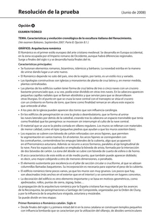 Resolución de la prueba (Junio de 2008)
Opción A
EXAMEN TEÓRICO
TEMA. Características y evolución cronológica de la escultura italiana del Renacimiento.
(Ver examen Baleares. Septiembre 2007. Parte B. Opción B.1.)
GRÁFICO. Arquitectura románica
El Románico es el primer estilo europeo del arte cristiano medieval. Se desarrolla en Europa occidental,
en la zona ocupada por el Imperio romano de Occidente, aunque habrá diferencias regionales.
Surge a finales del siglo X y se desarrolla hasta finales del XII.
Características principales:
•  Se fusionan elementos romanos, bizantinos, islámicos y bárbaros. La novedad estriba en la manera
de unirse dando lugar a un arte nuevo.
•  El Románico depende no solo del país, sino de la región, por tanto, es un estilo rico y variado.
•  Las tipologías constructivas son iglesias y monasterios de planta de cruz latina y, en menor medida,
plantas centralizadas.
•  Las plantas de los edificios suelen tener forma de cruz latina de tres o cinco naves con un crucero
bastante pronunciado que, a su vez, podía estar dividido en otras tres naves. En la cabecera aparecen
pequeñas capillas radiales que se llaman absidiolos y que servían para que se desarrollasen
otras liturgias. En el punto en que se cruza la nave central con el transepto se sitúa el crucero
con un cimborrio en forma de torre, que tiene como finalidad remarcar en altura este espacio
que antecede al altar.
•  A los pies de la iglesia pueden aparecer dos torres que son influencia carolingia.
•  En los edificios de peregrinación se crea la girola o deambulatorio, que se forma al unirse
las naves laterales por detrás de la catedral, creando tras la cabecera un espacio transitable que tenía
como finalidad que los peregrinos se moviesen sin interrumpir el culto de la nave central.
•  El material que se usa es la piedra cortada en sillares regulares. Los muros se rellenan con materiales
de menor calidad, como el ripio (pequeñas piedras que ayudan a que los muros asienten bien).
•  Los espacios se cubren con bóveda de cañón reforzadas con arcos fajones, que permiten
la segmentación en varios tramos. En el exterior, los arcos fajones se corresponden con
los contrafuertes, conteniéndose los empujes laterales de la cubierta, algo que ya apareció
en el Prerrománico asturiano. Además se recurre a arcos formeros, paralelos al eje longitudinal de
la nave. Para los espacios cuadrados se empleaba la bóveda de arista, formada por la intersección
de dos bóvedas de cañón. La zona del ábside se cubre con bóveda de cuarto de esfera o de horno.
•  El arco característico de este estilo es el de medio punto, que también puede aparecer doblado;
es decir, uno mayor cobijando a otro de menores dimensiones, o peraltado.
•  El elemento sustentante por excelencia es el pilar de sección circular o cruciforme, al que se adosan
columnillas llamadas baquetones. Su incorporación es necesaria para soportar el peso de la cubierta.
•  El edificio románico tiene pocos vanos, ya que los muros son muy gruesos. Los pocos que hay,
son abocinados (más anchos en el exterior que en el interior) y se concentran en lugares concretos.
•  La decoración del edificio es otro elemento importante y se basa en motivos geométricos, como
ajedrezados, rollos, puntas de sierra, zigzag, bolas…
La propagación de la arquitectura románica por la España cristiana fue muy rápida por los avances
de la Reconquista, las peregrinaciones a Santiago de Compostela, organizadas por la Orden de Cluny,
y por la influencia de la arquitectura visigoda, asturiana y mozárabe.
Se puede dividir en tres etapas:
Primer Románico o Románico catalán. Siglo XI
•  Desde finales del siglo X y primera mitad del XI en la zona catalana se construyen templos pequeños
con influencia lombarda que se caracterizan por la utilización del sillarejo, de ábsides semicirculares
142545 _ 0069-0110.indd 74 26/3/09 18:26:17
 