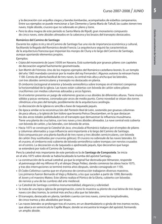 Curso 2007-2008 JUNIO
75
DistritouniversitarioAragón
1
75
DistritouniversitariodeCanarias
5
y la decoración con arquillos ciegos y bandas lombardas, acompañados de esbeltos campanarios.
Entre sus ejemplos se puede mencionar a San Clemente y Santa María de Tahull, las cuales tienen tres
naves, triple ábside, crucero que no sobresale en plano y torre.
•  Pero la obra magna de este período es Santa María de Ripoll, gran monasterio compuesto
de cinco naves, siete ábsides alineados en la cabecera y los brazos del transepto destacados.
Románico del Camino de Santiago
Durante los siglos XI-XII y XIII el Camino de Santiago fue una vía de importancia económica y cultural,
facilitando la llegada del Románico desde Francia. La arquitectura seguirá las características
de la arquitectura francesa que imponían los monjes de Cluny a lo largo del Camino de Santiago,
aunque aportando elementos propios.
Ejemplos:
•  Cripta del monasterio de Leyre (1059) en Navarra. Está sustentada por gruesos pilares con capiteles
de decoración vegetal fuertemente geometrizada.
•  San Martín de Frómista. Uno de los mejores ejemplos del Románico castellano-leonés. Es un templo
del año 1065 mandado construir por la madre del rey Fernando I. Algunos autores la retrasan hasta
1100. Consta de planta basilical de tres naves, la central más alta y ancha que las laterales,
con tres ábsides semicirculares y transepto no destacado en planta.
El cimborrio (octogonal al exterior y bóveda semiesférica sobre trompas en el interior) compensa
la horizontalidad de la iglesia. Las naves están cubiertas con bóveda de cañón sobre pilares
cruciformes con medias columnas adosadas y arcos fajones.
En el exterior presenta un juego de volúmenes gracias a sus ábsides de diferentes alturas. Tiene muros
sólidos y pocas ventanas, coronadas por arcos de medio punto. Como novedad se sitúan dos torres
cilíndricas a los pies del templo, posiblemente de la arquitectura carolingia.
La decoración de la iglesia es sencilla a base de taqueado jaqués.
•  De época similar es la reconstrucción del Panteón Real de León, sostenido por gruesas columnas
de poca altura, y la iglesia de San Isidoro que levanta Petrus Deustamben, en la que destacan
los dos arcos totales polilobulados en el transepto que demuestran la influencia musulmana.
Tiene una planta de cruz latina, con tres naves y tres ábsides alineados. La nave central está cubierta
con bóveda de cañón, y las laterales, con bóveda de arista.
•  Hacia 1075 se construye la Catedral de Jaca, vinculada al Románico italiano por el empleo de pilares
y columnas alternados y cuya influencia será importante a lo largo del Camino de Santiago.
Está compuesta por una planta basilical de tres naves y tres ábsides semicirculares, con bóveda
de cañón (hoy sustituidas por crucerías góticas). El crucero no sobresale de las naves laterales. En
el crucero, el cimborrio está cubierto de bóveda semiesférica sobre trompas con nervios cruzados
en el centro. La decoración es de taqueado o ajedrezado jaqués, tipo decorativo que luego
se extenderá por todo el Camino de Santiago.
Pero la catedral más importante de este período es la de Santiago de Compostela. Se inicia
en el año 1075 sobre donde se había localizado la tumba del apóstol Santiago.
•  La construcción de la actual catedral, ya que la original fue destruida por Almanzor, responde
al patronazgo del rey Alfonso VI y el obispo Diego Peláez, dando comienzo las obras hacia 1075,
y tras dos interrupciones se terminó treinta años después, siendo consagrada en 1105.
•  El Codex Calixtinus cuenta que en el proceso de construcción trabajaron diversos maestros.
Los primeros fueron Bernardo el Viejo y Roberto, a los que suceden a partir de 1090, Bernardo
el Joven y el maestro Mateo. Este último realiza el Pórtico de la Gloria, cubierto con bóvedas
de nervios y una de las cumbres del arte medieval.
•  La Catedral de Santiago combina monumentalidad, elegancia y sobriedad.
•  Se trata de una típica iglesia de peregrinación, como lo muestra su planta de cruz latina de tres largas
naves con diez tramos, la central más ancha y alta que las laterales.
•  El transepto, destacado en planta, también cuenta con tres naves, como las longitudinales,
de cinco tramos y dos absidiolos por brazo.
•  Las naves laterales se prolongan tras el crucero, en un deambulatorio o girola de tres tramos rectos,
que abarca en semicírculo la Capilla Mayor, donde se encuentra la imagen del apóstol, formando
un amplio ábside.
142545 _ 0069-0110.indd 75 26/3/09 18:26:17
 