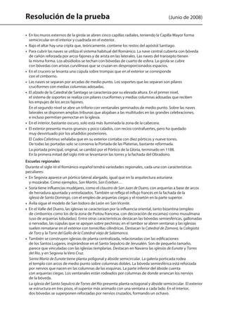 Resolución de la prueba (Junio de 2008)
•  En los muros externos de la girola se abren cinco capillas radiales, teniendo la Capilla Mayor forma
semicircular en el interior y cuadrada en el exterior.
•  Bajo el altar hay una cripta que, teóricamente, contiene los restos del apóstol Santiago.
•  Para cubrir las naves se utiliza el sistema habitual del Románico. La nave central cubierta con bóveda
de cañón reforzada por arcos fajones y de arista en las laterales. Las naves del transepto tienen
la misma forma. Los absidiolos se techan con bóvedas de cuarto de esfera. La girola se cubre
con bóvedas con aristas curvilíneas que se cruzan en desproporcionados espacios.
•  En el crucero se levanta una cúpula sobre trompas que en el exterior se corresponde
con el cimborrio.
•  Las naves se separan por arcadas de medio punto. Los soportes que las separan son pilares
cruciformes con medias columnas adosadas.
•  El alzado de la Catedral de Santiago se caracteriza por su elevada altura. En el primer nivel,
el sistema de soportes se realiza con pilares cruciformes y medias columnas adosadas que reciben
los empujes de los arcos fajones.
En el segundo nivel se abre un triforio con ventanales geminados de medio punto. Sobre las naves
laterales se disponen amplias tribunas que alojaban a las multitudes en las grandes celebraciones,
e incluso permitían pernoctar en la iglesia.
•  En el interior, bastante oscuro, solo está más iluminada la zona de la cabecera.
•  El exterior presenta muros gruesos y poco calados, con recios contrafuertes, pero ha quedado
muy desvirtuado por los añadidos posteriores.
El Codex Calixtinus señalaba que en su exterior contaba con diez pórticos y nueve torres.
De todas las portadas solo se conserva la Portada de las Platerías, bastante reformada.
La portada principal, original, se cambió por el Pórtico de la Gloria, terminado en 1188.
En la primera mitad del siglo XVIII se levantaron las torres y la fachada del Obradoiro.
Escuelas regionales
Durante el siglo XII el Románico español tendrá variedades regionales, cada una con características
peculiares:
•  En Segovia aparece un pórtico lateral alargado, igual que en la arquitectura asturiana
y mozárabe. Como ejemplos, San Martín, San Esteban…
•  Soria tiene influencias mudéjares, como el claustro de San Juan de Duero, con arquerías a base de arcos
de herradura apuntada y entrelazados. También se refleja el influjo francés en la fachada de la
iglesia de Santo Domingo, con el empleo de arquerías ciegas y el rosetón en la parte superior.
•  Ávila sigue el modelo de San Isidoro de León en San Vicente.
•  En el Valle del Duero, las iglesias se caracterizan por la influencia oriental, tanto bizantina (empleo
de cimborrios como los de la zona de Poitou francesa, con decoración de escamas) como musulmana
(uso de arquerías lobuladas). Entre otras características destacan las bóvedas semiesféricas, gallonadas
o nervadas, las cúpulas que se apoyan sobre pechinas; en el tambor se abren ventanas y las iglesias
suelen rematarse en el exterior con torrecillas cilíndricas. Destacan la Catedral de Zamora, la Colegiata
de Toro y la Torre del Gallo de la Catedral vieja de Salamanca.
•  También se construyen iglesias de planta centralizada, relacionadas con las edificaciones
de los Santos Lugares, inspirándose en el Santo Sepulcro de Jerusalén. Son de pequeño tamaño,
parece que vinculadas con las iglesias templarias. Destacan en Navarra las iglesias de Eunate y Torres
del Río, y en Segovia la Vera Cruz.
Santa María de Eunate tiene planta poligonal y ábside semicircular. La galería porticada rodea
el templo con arcos de medio punto sobre columnas dobles. La bóveda semiesférica está reforzada
por nervios que nacen en las columnas de las esquinas. La parte inferior del ábside cuenta
con arquerías ciegas. Los ventanales están rodeados por columnas de donde arrancan los nervios
de la bóveda.
La iglesia del Santo Sepulcro de Torres del Río presenta planta octogonal y ábside semicircular. El exterior
se estructura en tres pisos, el superior más animado con una ventana a cada lado. En el interior,
dos bóvedas se superponen reforzadas por nervios cruzados, formando un ochavo.
142545 _ 0069-0110.indd 76 26/3/09 18:26:17
 