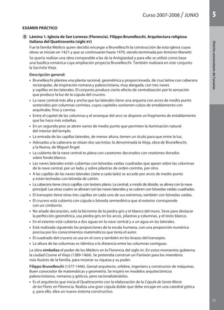 Curso 2007-2008 JUNIO
77
DistritouniversitarioAragón
1
77
DistritouniversitariodeCanarias
5
EXAMEN PRÁCTICO
	 Lámina 1. Iglesia de San Lorenzo (Florencia). Filippo Brunelleschi. Arquitectura religiosa
italiana del Quattrocento (siglo XV)
	 Fue la familia Médicis quien decidió encargar a Brunelleschi la construcción de esta iglesia cuyas
obras se inician en 1421 y que se continuarán hasta 1470, siendo terminada por Antonio Manetti.
	 Se quería realizar una obra comparable a las de la Antigüedad y para ello se utilizó como base
una basílica románica cuya ampliación proyecta Brunelleschi. También realizará en este conjunto
la Sacristía Vieja.
	 Descripción general:
	 •  Brunelleschi plantea una planta racional, geométrica y proporcionada, de cruz latina con cabecera
rectangular, de inspiración romana y paleocristiana, muy alargada, con tres naves
y capillas en los laterales. El conjunto produce cierto efecto de centralización por la sensación
que produce la luz de la cúpula del crucero.
	 •  La nave central más alta y ancha que las laterales tiene una arquería con arcos de medio punto
sostenidos por columnas corintias, cuyos capiteles sostienen cubos de entablamento con
arquitrabe, friso y cornisa.
	 •  Entre el capitel de las columnas y el arranque del arco se dispone un fragmento de entablamento
que las hace más esbeltas.
	 •  En un segundo piso se abren vanos de medio punto que permiten la iluminación natural
del interior del templo.
	 •  La entrada de las capillas laterales, de menor altura, tienen un óculo para que entre la luz.
	 •  Adosadas a la cabecera se sitúan dos sacristías: la denominada la Vieja, obra de Brunelleschi,
y la Nueva, de Miguel Ángel.
	 •  La cubierta de la nave central es plana con casetones decorados con rosetones dorados
sobre fondo blanco.
	 •  Las naves laterales están cubiertas con bóvedas vaídas cuadradas que apean sobre las columnas
de la nave central, por un lado, y sobre pilastras de orden corintio, por otro.
	 •  A las capillas de las naves laterales (siete a cada lado) se accede por arcos de medio punto
y están techadas con bóveda de cañón.
	 •  La cabecera tiene cinco capillas con testero plano. La central, a modo de ábside, se alinea con la nave
principal. Las otras cuatro se alinean con las naves laterales y se cubren con bóvedas vaídas cuadradas.
	 •  El transepto tiene otras tres capillas en cada uno de sus extremos, también con bóvedas vaídas.
	 •  El crucero está cubierto con cúpula o bóveda semiesférica que al exterior corresponde
con un cimborrio.
	 •  No añade decoración, solo la bicromía de la piedra gris y el blanco del muro. Sirve para destacar
la perfección geométrica, usa piedra gris en los arcos, pilastras y columnas, y el resto blanco.
	 •  En el exterior está cubierta a dos aguas en la nave central y a un agua en las laterales.
	 •  Está realizada siguiendo las proporciones de la escala humana, con una proporción numérica
precisa por los conocimientos matemáticos que tenía el autor.
	 •  El cuadrado del crucero se usa en el coro y también en los brazos del transepto.
	 •  La altura de las columnas es idéntica a la distancia entre las columnas contiguas.
	 La obra simboliza el poder de los Médicis en la Florencia del siglo XV. En estos momentos gobierna
la ciudad Cosme el Viejo (1389-1464). Se pretendía construir un Panteón para los miembros
más ilustres de la familia, para mostrar su riqueza y su poder.
	 Filippo Brunelleschi (1377-1446). Genial arquitecto, orfebre, ingeniero y constructor de máquinas.
Buen conocedor de matemáticas y geometría. Se inspiró en modelos arquitectónicos
paleocristianos, romanos y góticos, pero racionalizándolos.
	 •  Es el arquitecto que inicia el Quattrocento con la elaboración de la Cúpula de Santa María
de las Flores en Florencia. Realiza una gran cúpula doble que debe encajar en una catedral gótica
y, para ello, idea un nuevo sistema constructivo.
1
142545 _ 0069-0110.indd 77 26/3/09 18:26:17
 