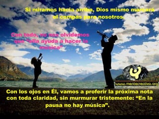 Si miramos hacia arriba, Dios mismo marcará el compás para nosotros.   Con los ojos en Él, vamos a proferir la próxima nota con toda claridad, sin murmurar tristemente: “En la pausa no hay música”.   Con todo, no nos olvidemos  que “ella ayuda a hacer la música” 