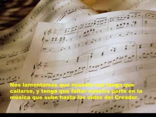 Nos lamentamos que nuestra voz tenga que callarse, y tenga que faltar nuestra parte en la música que sube hasta los oídos del Creador. 