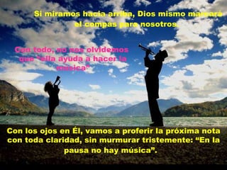 Si miramos hacia arriba, Dios mismo marcará el compás para nosotros.   Con los ojos en Él, vamos a proferir la próxima nota con toda claridad, sin murmurar tristemente: “En la pausa no hay música”.   Con todo, no nos olvidemos  que “ella ayuda a hacer la música” 