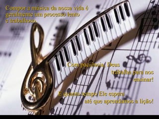 Compor a música da nossa vida é
geralmente um processo lento
e trabalhoso.




                       Com paciência, Deus
                                       trabalha para nos
                                                ensinar!

                   E quanto tempo Ele espera
                             até que aprendamos a lição!
 