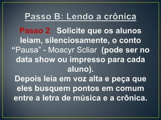 Passo 2: Solicite que os alunos
leiam, silenciosamente, o conto
“Pausa” - Moacyr Scliar (pode ser no
data show ou impresso para cada
aluno).
Depois leia em voz alta e peça que
eles busquem pontos em comum
entre a letra de música e a crônica.
 