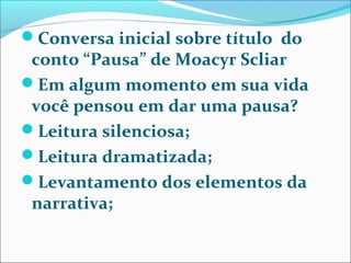Conversa inicial sobre título do
conto “Pausa” de Moacyr Scliar
Em algum momento em sua vida
você pensou em dar uma pausa?
Leitura silenciosa;
Leitura dramatizada;
Levantamento dos elementos da
narrativa;
 