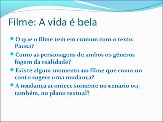 Filme: A vida é bela
O que o filme tem em comum com o texto:
Pausa?
Como as personagens de ambos os gêneros
fogem da realidade?
Existe algum momento no filme que como no
conto sugere uma mudança?
A mudança acontece somente no cenário ou,
também, no plano textual?
 